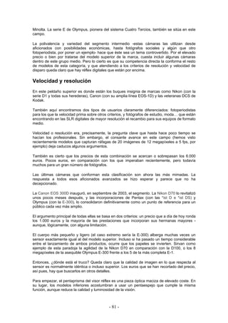 Minolta. La serie E de Olympus, pionera del sistema Cuatro Tercios, también se sitúa en este
campo.
La polivalencia y variedad del segmento intermedio -estas cámaras las utilizan desde
aficionados con posibilidades económicas, hasta fotógrafos sociales y algún que otro
fotoperiodista, por poner un ejemplo- hace que éste sea un tema controvertido. Por el elevado
precio o bien por tratarse del modelo superior de la marca, cuesta incluir algunas cámaras
dentro de este grupo medio. Pero lo cierto es que su competencia directa la conforma el resto
de modelos de esta categoría, y que atendiendo a los criterios de resolución y velocidad de
disparo queda claro que hay réflex digitales que están por encima.
Velocidad y resolución
En este peldaño superior es donde están los buques insignia de marcas como Nikon (con la
serie D1 y todas sus herederas), Canon (con su amplia línea EOS-1D) y las veteranas DCS de
Kodak.
También aquí encontramos dos tipos de usuarios claramente diferenciados: fotoperiodistas
para los que la velocidad prima sobre otros criterios, y fotógrafos de estudio, moda… que están
encontrando en las SLR digitales de mayor resolución el recambio para sus equipos de formato
medio.
Velocidad o resolución era, precisamente, la pregunta clave que hasta hace poco tiempo se
hacían los profesionales. Sin embargo, el consante avance en este campo (hemos visto
recientemente modelos que capturan ráfagas de 20 imágenes de 12 megapíxeles a 5 fps, por
ejemplo) deja caducos algunos argumentos.
También es cierto que los precios de esta combinación se acercan o sobrepasan los 6.000
euros. Pocos euros, en comparación con los que imperaban recientemente, pero todavía
muchos para un gran número de fotógrafos.
Las últimas cámaras que conforman esta clasificación son ahora las más mimadas. La
respuesta a todos esos aficionados avanzados se hizo esperar y parece que no ha
decepcionado.
La Canon EOS 300D inauguró, en septiembre de 2003, el segmento. La Nikon D70 lo revitalizó
unos pocos meses después, y las incorporaciones de Pentax (con las *ist D e *ist DS) y
Olympus (con la E-300), lo consolidaron definitivamente como un punto de referencia para un
público cada vez más amplio.
El argumento principal de todas ellas se basa en dos criterios: un precio que a día de hoy ronda
los 1.000 euros y la mayoría de las prestaciones que incorporan sus hermanas mayores -
aunque, lógicamente, con alguna limitación.
El cuerpo más pequeño y ligero (el caso extremo sería la E-300) alberga muchas veces un
sensor exactamente igual al del modelo superior. Incluso si ha pasado un tiempo considerable
entre el lanzamiento de ambos productos, ocurre que los papeles se invierten. Sirvan como
ejemplo de esta paradoja la agilidad de la Nikon D70 en comparación con la D100, o los 8
megapíxeles de la asequible Olympus E-300 frente a los 5 de la más completa E-1.
Entonces, ¿dónde está el truco? Queda claro que la calidad de imagen en lo que respecta al
sensor es normalmente idéntica o incluso superior. Los euros que se han recortado del precio,
así pues, hay que buscarlos en otros detalles.
Para empezar, el pentaprisma del visor réflex es una pieza óptica maciza de elevado coste. En
su lugar, los modelos inferiores acostumbran a usar un pentaespejo que cumple la misma
función, aunque reduce la calidad y luminosidad de la visión.
- 81 -
 