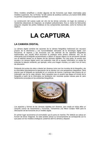 Otros modelos simplifican o anulan algunas de las funciones que dejan reservadas para
modelos superiores. Así, la Pentax *ist DS carece de autofoco continuo y la Canon EOS 300D
no permite compensar la exposición del flash.
La construcción del cuerpo suele ser otro de los temas comunes: en lugar de costosas y
resistentes aleaciones de magnesio, se emplean policarbonatos. Eso sí, todos los fabricantes
aseguran respetar las partes metálicas en los componentes esenciales, como la montura del
objetivo.
LLAA CCAAPPTTUURRAA
LA CAMARA DIGITAL
La cámara digital combina las opciones de la cámara fotográfica tradicional con recursos
propios de la electrónica y con funcionalidades derivadas de la tecnología digital. Con
frecuencia, el aspecto y las funciones son tan distintas de los aparatos fotográficos
tradicionales que resulta difícil encontrar la analogía entre ambos sistemas. Así, no es
infrecuente que el fotógrafo acostumbrado a utilizar un equipo clásico no se encuentre cómodo
con el habitual retraso en el disparo de las cámaras digitales. Por otra parte, el usuario que
accede a la cámara digital como una extensión más de su equipo informático no acaba de
entender la relación existente, por ejemplo, entre una imagen movida y un valor 4 en el menú
de obturación.
Partiendo de puntos de vista e interés tan diversos como son los mundos de la fotografía y de
la informática abordaremos la descripción de la cámara con una perspectiva integradora. Será
preciso que el fotógrafo se zambulla en un conjunto de menús y opciones más propios de un
ordenador que de su vieja cámara. Será necesario que el usuario que llegue al mundo de la
fotografía a partir de la informática se familiarice con nociones quizás nuevas para él, pero
hartamente conocidas en los ambientes fotográficos.
Los aspectos y formas de las cámaras digitales son diversos, pero existe en todos ellos un
conjunto común de mecanismos y funciones. Tomaremos una Nikon Coolpix 4500 para la
descripción de las funciones de un modelo digital.
En primer lugar accionamos el conmutador que la pone en marcha. Por defecto se coloca en
función de tomar imágenes. En este sentido activar su funcionamiento se corresponde con lo
que pasa con los modelos analógicos: podemos abrir la cámara y disparar.
- 82 -
 