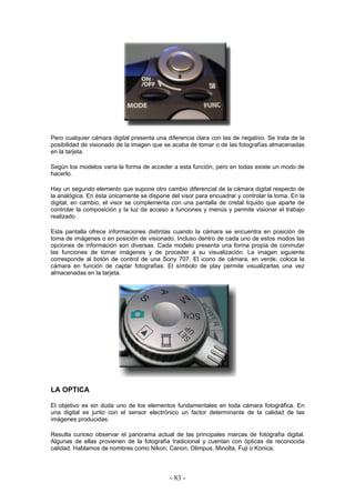 Pero cualquier cámara digital presenta una diferencia clara con las de negativo. Se trata de la
posibilidad de visionado de la imagen que se acaba de tomar o de las fotografías almacenadas
en la tarjeta.
Según los modelos varía la forma de acceder a esta función, pero en todas existe un modo de
hacerlo.
Hay un segundo elemento que supone otro cambio diferencial de la cámara digital respecto de
la analógica. En ésta únicamente se dispone del visor para encuadrar y controlar la toma. En la
digital, en cambio, el visor se complementa con una pantalla de cristal líquido que aparte de
controlar la composición y la luz da acceso a funciones y menús y permite visionar el trabajo
realizado.
Esta pantalla ofrece informaciones distintas cuando la cámara se encuentra en posición de
toma de imágenes o en posición de visionado. Incluso dentro de cada uno de estos modos las
opciones de información son diversas. Cada modelo presenta una forma propia de conmutar
las funciones de tomar imágenes y de proceder a su visualización. La imagen siguiente
corresponde al botón de control de una Sony 707. El icono de cámara, en verde, coloca la
cámara en función de captar fotografías. El símbolo de play permite visualizarlas una vez
almacenadas en la tarjeta.
LA OPTICA
El objetivo es sin duda uno de los elementos fundamentales en toda cámara fotográfica. En
una digital es junto con el sensor electrónico un factor determinante de la calidad de las
imágenes producidas.
Resulta curioso observar el panorama actual de las principales marcas de fotografía digital.
Algunas de ellas provienen de la fotografía tradicional y cuentan con ópticas de reconocida
calidad. Hablamos de nombres como Nikon, Canon, Olimpus, Minolta, Fuji o Konica.
- 83 -
 