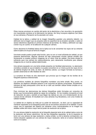 Otras marcas provienen en cambio del sector de la electrónica y han recurrido a la asociación
con importantes nombres en la fabricación de ópticas. Así Sony incorpora objetivos Cari Zeiss
en sus cámaras y Panasonic se ha asociado con Leica.
Calidad de la óptica y calidad de la imagen fotográfica guardan una estrecha relación. La
definición de la imagen que se proyecta sobre la superficie de la emulsión sensible o sobre el
sensor electrónico depende en primera instancia de las lentes. Su nitidez y definición son algo
a tener muy en cuenta en la selección de cualquier cámara.
Como decíamos la finalidad básica de la óptica es la de concentrar los rayos de luz entrante
sobre el plano en el que se forma la imagen.
Una lente simple puede cumplir esta función, pero no con un nivel suficiente de calidad, ya que
presenta aberraciones. Algunas cámaras de bajo presupuesto montan ópticas simples que
obviamente no pueden producir imágenes de un cierto nivel de calidad. Una lente simple es
suficiente para una cámara de videoconferencia, pero claramente insuficiente para obtener
imágenes de un nivel de calidad determinado.
Una cámara equipada con una lente simple presenta con facilidad aberraciones. La aberración
cromática consiste en que el objetivo no puede concentrar en un mismo punto los rayos de luz
de distinta longitud de onda, es decir, de distintos colores. La imagen formada es borrosa y
pueden observarse en ella rebabas de color.
La curvatura de líneas es otra aberración que provoca que la imagen de los bordes de la
fotografía aparezca distorsionada.
Los primitivos modelos de cámara fotográfica montaban una lente simple. Muy pronto, no
obstante, los objetivos utilizados pasaron a ser conjuntos de ópticas compuestas. Actualmente,
cámaras de bajo presupuesto como las de un sólo uso también utilizan lentes simples en su
construcción.
Para minimizar las aberraciones las ópticas fotográficas están formadas por conjuntos de
lentes cuyo funcionamiento global es capaz de corregirlas. En los modelos compactos el nivel
de reducción de peso y tamaño al que llegan las ópticas se une a la miniaturización de los
cuerpos de las cámaras. El resultado son unas cámaras muy llevaderas y con unos niveles de
calidad notables.
La calidad de un objetivo se mide por su poder de resolución., es decir, por su capacidad de
mantener separados en la fotografía puntos que se encuentran cercanos en la realidad. Cuanto
mayor sea la capacidad del objetivo de mantener como individualizados en la imagen los
detalles sutiles del motivo mayor será el poder de resolución de la óptica.
En una cámara digital la resolución de la fotografía depende tanto de la calidad óptica como de
la resolución del sensor electrónico. De las dos fotografías siguientes, la de la izquierda se
tomó con una cámara de baja resolución y óptica simple. La de la derecha corresponde a la
misma situación captada con una cámara de mayor resolución, tanto en el sensor electrónico
como en la óptica.
- 84 -
 