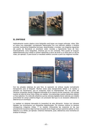 EL ENFOQUE
Habitualmente nuestro objetivo como fotógrafos será lograr una imagen enfocada, nítida. Sólo
en casos muy especiales, normalmente relacionados con una intención estética o artística
concreta, buscaremos fotografías borrosas, desenfocadas o movidas. Las imágenes siguientes
del puerto de Barcelona al anochecer están movidas y ligeramente fuera de foco.
Individualmente, como fotografías, diríamos que no son correctas. Pero quizás se busquen
deliberadamente poco nítidas si quieren destinarse a servir de fondo a un título para un clip de
vídeo, por ejemplo. O para buscar un resultado estético concreto a partir de imágenes movidas.
Con los actuales sistemas de auto foco, la operación de enfocar resulta normalmente
transparente para el fotógrafo. Muchas veces pasa desapercibida debido a la rapidez y
precisión de mecanismos, que en ocasiones rayan la instantaneidad. Por otra parte, las
cámaras compactas ofrecen imágenes enfocadas en la mayoría de las ocasiones. Una ventaja
cuando se trata de tomar fotos nítidas con rapidez. Una desventaja cuando intentamos obtener
un foco selectivo. Si a todo ello añadimos que las cámaras digitales tienen además una notable
profundidad de campo podemos llegar a la conclusión fácil que no es necesario reflexionar ni
detenernos en el enfoque.
La realidad no obstante demuestra la inexactitud de esta afirmación. Incluso con cámaras
digitales nos encontramos con fotografías desenfocadas. Por diversos motivos no siempre
conseguimos imágenes nítidas. Y no resultan infrecuentes las ocasiones en las que
precisamente buscamos dejar borrosa una parte de la imagen porque queremos aplicar un foco
selectivo a un retrato, por ejemplo. Creemos interesante, pues, detenernos unos momentos en
analizar el enfoque.
- 85 -
 