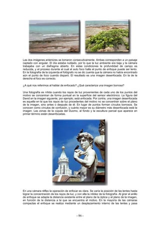 Las dos imágenes anteriores se tomaron consecutivamente. Ambas corresponden a un paisaje
captado con angular. El día estaba nublado, por lo que la luz ambiente era baja y la cámara
trabajaba con un diafragma abierto. En estas condiciones la profundidad de campo es
reducida, y el proceso durante el cual el auto foco halla el punto de enfoque puede ser lento.
En la fotografía de la izquierda el fotógrafo no se dic cuenta que la cámara no había encontrado
aún el punto de foco cuando disparó. El resultado es una imagen desenfocada. En la de la
derecha el foco es correcto.
¿A qué nos referimos al hablar de enfocado? ¿Qué caracteriza una imagen borrosa?
Una fotografía es nítida cuando los rayos de luz provenientes de cada uno de los puntos del
motivo se concentran de forma puntual en la superficie del sensor electrónico. La figura del
David en la imagen siguiente, por ejemplo, está enfocada. Por contra, una imagen desenfocada
es aquella en la que los rayos de luz procedentes del motivo no se concentran sobre el plano
de la imagen, sino antes o después de él. En lugar de puntos forman círculos borrosos. Se
conocen como círculos de confusión, y cuánto mayor es su diámetro más desenfocada está la
imagen. Las zonas de la cúpula del Duomo, al fondo y la escultura parcial que aparece en
primer término están desenfocadas.
En una cámara réflex la operación de enfocar es clara. Se varía la posición de las lentes hasta
lograr la concentración de los rayos de luz, y con ella la nitidez de la fotografía. Al girar el anillo
de enfoque se adapta la distancia existente entre el plano de la óptica y el plano de la imagen,
en función de la distancia a la que se encuentra el motivo. En la mayoría de las cámaras
compactas el enfoque se realiza mediante un desplazamiento interno de las lentes y pasa
- 86 -
 