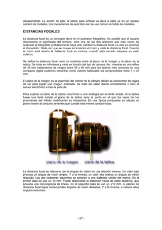 desapercibido. La acción de girar la óptica para enfocar se lleva a cabo ya en un escaso
número de modelos. Los mecanismos de auto foco son de uso común en todos los modelos.
DISTANCIAS FOCALES
La distancia focal es un concepto clave en el quehacer fotográfico. Es posible que el usuario
desconozca el significado del término, pero una de las dos acciones que más veces ha
realizado al fotografiar probablemente haya sido cambiar la distancia focal. La otra es accionar
el disparador. Cada vez que se mueve accionamos el zoom y varía la distancia focal. Cuando
el zoom está abierto la distancia focal es mínima, cuando está cerrado adquiere su valor
máximo.
Se define la distancia focal como la existente entre el plano de la imagen y el plano de la
óptica. Se mide en milímetros y varía en función del tipo de cámara. Así, mientras en una réflex
de 35 mm hablaríamos de rangos entre 28 y 85 mm para las ópticas más comunes en una
compacta digital podemos encontrar como valores habituales los comprendidos entre 7 y 32
mm.
El plano de la imagen es la superficie del interior de la cámara donde se concentran los rayos
de luz para lograr una imagen enfocada. Se trata del plano donde encontramos o bien el
sensor electrónico o bien la película.
Para explicar el plano de la óptica recurrimos a una analogía con la lente simple. Si la óptica
fuese una lente simple el plano de la óptica seria el punto en el que los rayos de luz
provinentes del infinito modificarían su trayectoria. En una óptica compuesta se calcula un
plano interior al conjunto de lentes que cumple esta misma característica.
La distancia focal se relaciona con el ángulo de visión en una relación inversa. Un valor bajo
provoca un ángulo de visión amplio. Y a la inversa, un valor alto implica un ángulo de visión
reducido. Las dos imágenes siguientes se tomaron a una distancia similar del motivo. En el
primer caso se usó un 19 mm. Puede observarse la distorsión típica de estos objetivos, que
provoca una convergencia de líneas. En el segundo caso se usó un 210 mm. A valores de
distancia focal bajos corresponden ángulos de visión dilatados. Y a la inversa, a valores altos
ángulos reducidos.
- 87 -
 
