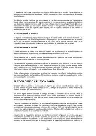 El ángulo de visión que proporciona un objetivo de focal corta es amplio. Estos objetivos se
conocen normalmente como angulares, y en las cámaras con zoom corresponden a la posición
abierta de éste.
Un objetivo angular deforma las proporciones, y con frecuencia presenta una curvatura de
líneas más o menos acusada. En las cámaras de 35 mm se consideran angulares las ópticas
con distancias focales inferiores a 35 mm. Los valores más normales llegan hasta 28 mm, si
bien existen modelos que con valores de 24 o incluso 18 mm permiten al fotógrafo encuadres
sorprendentes. Entre las ópticas gran angular, las de valores inferiores a los 18mm se
denominan ojos de pez.
2.- DISTANCIA FOCAL NORMAL
El objetivo normal es el que proporciona un ángulo de visión similar al de la visión humana. Las
imágenes tomadas con esta focal presentan una perspectiva que resulta familiar. En la cámara
de 35 mm, el objetivo normal corresponde a una óptica de 50 mm de distancia focal. Si se
fotografía desde una distancia próxima al sujeto el fondo se desenfoca con facilidad.
3.- DISTANCIA FOCAL LARGA
Cuando llevamos el zoom a la posición extrema de aproximación al motivo estamos en
posición teleobjetivo. El ángulo de visión es cerrado y la distancia focal larga.
En las cámaras de 35 mm los valores de distancia focal a partir de los cuáles se considera
teleobjetivo son los de sobre 85 mm o superiores.
En las cámaras digitales compactas los valores en milímetros de la distancia focal son siempre
inferiores a los de la cámara de 35 mm. Seguimos hablando de óptica normal, angular y tele,
pero los valores en mm de cada grupo varían sustancialmente. El inferior tamaño del sensor
electrónico respecto del negativo es la principal causa de la diferencia.
En las reflex digitales existe también un diferencial conocido como factor de focal que modifica
las distancias focales de las ópticas. El cambio no obstante no es tan acusado como en las
cámaras digitales compactas.
EL ZOOM OPTICO Y EL ZOOM DIGITAL
Un zoom óptico es, como ya hemos visto, un objetivo que permite variar la distancia focal y por
lo tanto abarcar mayor o menor campo visual. La imagen a fotografiar se forma mediante el
sistema de lentes que forman la óptica.
Un zoom digital permite recortar el campo cubierto y aumentar así la imagen. Pero la
ampliación no se realiza por medios ópticos sino a través de software. La imagen original se
aumenta por interpolación. Este tipo de zoom, si bien puede aumentar mucho la imagen, no
produce fotografías de calidad.
Tanto en un caso como en el otro el zoom se define por el número de aumentos que puede
proporcionar. Hablamos de rango del zoom para referirnos al grado de variación que permite
un objetivo entre sus dos posiciones extremas. Un rango de 10:1, por ejemplo, significa que la
imagen que capta en posición angular puede ampliarse 10 veces. El resultado visual será como
aproximar una parte de la escena al espectador.
Actualmente, la mayoría de cámaras compactas incorporan rangos de zoom elevados, pero
normalmente se trata de aumentos digitales, no ópticos. La calidad del aumento obtenido
electrónicamente es muy inferior a la que proporciona un buen conjunto óptico. Pero aparte del
aumento es de señalar cómo en la correspondiente al zoom digital el efecto de pixelado es
- 89 -
 