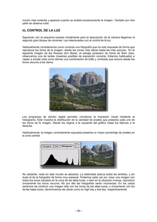 mucho más evidente y aparece cuando se amplía excesivamente la imagen. También por otra
parte se observa ruido.
EL CONTROL DE LA LUZ
Siguiendo con el esquema trazado inicialmente para la descripción de la cámara llegamos al
segundo gran bloque de nociones. Las relacionadas con el control de la luz.
Habitualmente consideramos como correcta una fotografía que ha sido expuesta de forma que
reproduce los tonos de la imagen, desde las zonas más claras hasta las más oscuras. En la
siguiente imagen de les Roques de'n Benet, el paisaje picasiano de Horta de Sant Joan,
observamos una de tantas muestras posibles de exposición correcta. Estamos habituados a
captar a simple vista como idónea una combinación de brillo y contraste que recorra desde los
tonos oscuros a los claros.
Los programas de edición digital permiten corroborar la impresión visual mediante el
histograma. Éste muestra la distribución de la cantidad de píxeles que presenta cada uno de
los tonos de la imagen. Desde los negros a la izquierda del gráfico hasta los blancos a la
derecha.
Habitualmente, la imagen correctamente expuesta presenta un mayor porcentaje de píxeles en
la zona central.
No obstante, nada en este mundo es absoluto. La relatividad abarca todos los ámbitos, y sin
duda el de la fotografía de forma muy especial. Podemos optar así por crear una imagen con
todos los tonos situados en la zona de las altas luces, o bien en la situación inversa, reproducir
únicamente los tonos oscuros. No por ello las fotografías serán incorrectas. En los casos
extremos de construir una imagen sólo con los tonos de las altas luces, o únicamente con los
de las bajas luces, denominamos las obras como en high key y low key, respectivamente.
- 90 -
 