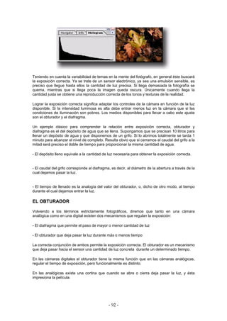 Teniendo en cuenta la variabilidad de temas en la mente del fotógrafo, en general éste buscará
la exposición correcta. Ya se trate de un sensor electrónico, ya sea una emulsión sensible, es
preciso que llegue hasta ellos la cantidad de luz precisa. Si llega demasiada la fotografía se
quema, mientras que si llega poca la imagen queda oscura. Únicamente cuando llega la
cantidad justa se obtiene una reproducción correcta de los tonos y texturas de la realidad.
Lograr la exposición correcta significa adaptar los controles de la cámara en función de la luz
disponible. Si la intensidad luminosa es alta debe entrar menos luz en la cámara que si las
condiciones de iluminación son pobres. Los medios disponibles para llevar a cabo este ajuste
son el obturador y el diafragma.
Un ejemplo clásico para comprender la relación entre exposición correcta, obturador y
diafragma es el del depósito de agua que se llena. Supongamos que se precisan 10 litros para
llenar un depósito de agua y que disponemos de un grifo. Si lo abrimos totalmente se tarda 1
minuto para alcanzar el nivel de completo. Resulta obvio que si cerramos el caudal del grifo a la
mitad será preciso el doble de tiempo para proporcionar la misma cantidad de agua.
- El depósito lleno equivale a la cantidad de luz necesaria para obtener la exposición correcta.
- El caudal del grifo corresponde al diafragma, es decir, al diámetro de la abertura a través de la
cual dejamos pasar la luz.
- El tiempo de llenado es la analogía del valor del obturador, o, dicho de otro modo, al tiempo
durante el cual dejamos entrar la luz.
EL OBTURADOR
Volviendo a los términos estrictamente fotográficos, diremos que tanto en una cámara
analógica como en una digital existen dos mecanismos que regulan la exposición:
- El diafragma que permite el paso de mayor o menor cantidad de luz
- El obturador que deja pasar la luz durante más o menos tiempo
La correcta conjunción de ambos permite la exposición correcta. El obturador es un mecanismo
que deja pasar hacia el sensor una cantidad de luz concreta durante un determinado tiempo.
En las cámaras digitales el obturador tiene la misma función que en las cámaras analógicas,
regular el tiempo de exposición, pero funcionalmente es distinto.
En las analógicas existe una cortina que cuando se abre o cierra deja pasar la luz, y ésta
impresiona la película.
- 92 -
 