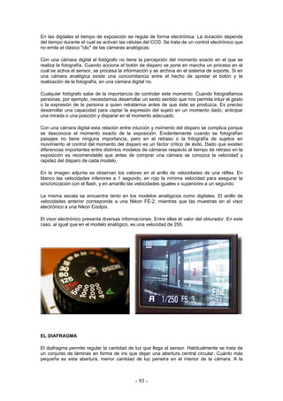 En las digitales el tiempo de exposición se regula de forma electrónica. La duración depende
del tiempo durante el cual se activan las células del CCD. Se trata de un control electrónico que
no emite el clásico "clic" de las cámaras analógicas.
Con una cámara digital el fotógrafo no tiene la percepción del momento exacto en el que se
realiza la fotografía. Cuando acciona el botón de disparo se pone en marcha un proceso en el
cual se activa el sensor, se procesa la información y se archiva en el sistema de soporte. Si en
una cámara analógica existe una concomitancia entre el hecho de apretar el botón y la
realización de la fotografía, en una cámara digital no.
Cualquier fotógrafo sabe de la importancia de controlar este momento. Cuando fotografiamos
personas, por ejemplo, necesitamos desarrollar un sexto sentido que nos permita intuir el gesto
o la expresión de la persona a quien retratamos antes de que éste se produzca. Es preciso
desarrollar una capacidad para captar la expresión del sujeto en un momento dado, anticipar
una mirada o una posición y disparar en el momento adecuado.
Con una cámara digital esta relación entre intuición y momento del disparo se complica porque
se desconoce el momento exacto de la exposición. Evidentemente cuando se fotografían
paisajes no tiene ninguna importancia, pero en el retraso o la fotografía de sujetos en
movimiento el control del momento del disparo es un factor crítico de éxito. Dado que existen
diferencias importantes entre distintos modelos de cámaras respecto al tiempo de retraso en la
exposición es recomendable que antes de comprar una cámara se conozca la velocidad y
rapidez del disparo de cada modelo.
En la imagen adjunta se observan los valores en el anillo de velocidades de una réflex. En
blanco las velocidades inferiores a 1 segundo, en rojo la mínima velocidad para asegurar la
sincronización con el flash, y en amarillo las velocidades iguales o superiores a un segundo.
La misma escala se encuentra tanto en los modelos analógicos como digitales. El anillo de
velocidades anterior corresponde a una Nikon FE-2, mientras que las muestras en el visor
electrónico a una Nikon Coolpix.
El visor electrónico presenta diversas informaciones. Entre ellas el valor del obturador. En este
caso, al igual que en el modelo analógico, es una velocidad de 250.
EL DIAFRAGMA
El diafragma permite regular la cantidad de luz que llega al sensor. Habitualmente se trata de
un conjunto de láminas en forma de iris que dejan una abertura central circular. Cuánto más
pequeña es esta abertura, menor cantidad de luz penetra en el interior de la cámara. A la
- 93 -
 