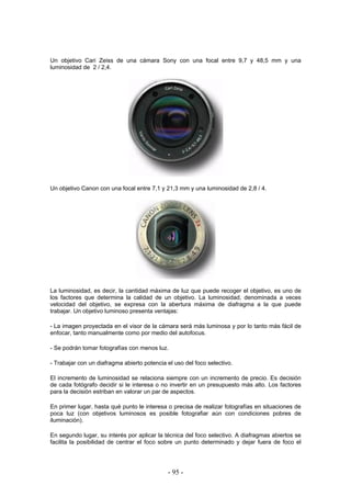 Un objetivo Cari Zeiss de una cámara Sony con una focal entre 9,7 y 48,5 mm y una
luminosidad de 2 / 2,4.
Un objetivo Canon con una focal entre 7,1 y 21,3 mm y una luminosidad de 2,8 / 4.
La luminosidad, es decir, la cantidad máxima de luz que puede recoger el objetivo, es uno de
los factores que determina la calidad de un objetivo. La luminosidad, denominada a veces
velocidad del objetivo, se expresa con la abertura máxima de diafragma a la que puede
trabajar. Un objetivo luminoso presenta ventajas:
- La imagen proyectada en el visor de la cámara será más luminosa y por lo tanto más fácil de
enfocar, tanto manualmente como por medio del autofocus.
- Se podrán tomar fotografías con menos luz.
- Trabajar con un diafragma abierto potencia el uso del foco selectivo.
El incremento de luminosidad se relaciona siempre con un incremento de precio. Es decisión
de cada fotógrafo decidir si le interesa o no invertir en un presupuesto más alto. Los factores
para la decisión estriban en valorar un par de aspectos.
En primer lugar, hasta qué punto le interesa o precisa de realizar fotografías en situaciones de
poca luz (con objetivos luminosos es posible fotografiar aún con condiciones pobres de
iluminación).
En segundo lugar, su interés por aplicar la técnica del foco selectivo. A diafragmas abiertos se
facilita la posibilidad de centrar el foco sobre un punto determinado y dejar fuera de foco el
- 95 -
 