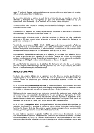 resto. El hecho de disparar hacia un objetivo cercano con un diafragma abierto permite emplear
el foco selectivo dejando el fondo borroso.
La exposición correcta se obtiene a partir de la combinación de una escala de valores de
obturador y diafragma. Así, supongamos que para una determinada cantidad de luz una
combinación adecuada fuese 125 de velocidad de obturación y 8 de diafragma.
- Si modificamos estos valores de forma equilibrada la exposición seguirá siendo la correcta en
múltiples combinaciones.
- Si reducimos la velocidad a la mitad (250) deberemos compensar la pérdida de luz duplicando
al doble el valor del diafragma. Pasaremos éste a 5,6.
- Por el contrario, si incrementamos la velocidad de obturación al doble del valor inicial (y la
ponemos en 60), será preciso reducir a la mitad la entrada de luz a través del diafragma. Lo
pondremos por tanto en 8.
También las combinaciones 125/8 , 500/4 y 30/16 suponen la misma exposición. ¿Podemos
pues suponer que es indiferente utilizar una u otra combinación? Aunque podamos estar
tentados a responder afirmativamente, la respuesta es no. Es cierto que las tres combinaciones
representan la misma cantidad de luz, pero existen otros factores en juego.
El primer factor diferencial lo encontramos en la velocidad de obturación. Una velocidad de 500
es rápida y permite por tanto congelar el movimiento. Es decir, los motivos en movimiento
pueden reproducirse con nitidez. En cambio, una velocidad de 30 puede provocar la trepidación
de la imagen si el fotógrafo no tiene suficiente pulso o no dispone de trípode.
El segundo factor se relaciona con la abertura del diafragma. Un valor de 4, por ejemplo,
presenta una profundidad de campo reducida y favorece por tanto el foco selectivo. En cambio
uno de 16 implica mucha profundidad de campo.
MODOS DE DISPARO
Sentados los principios básicos de la exposición correcta, debemos señalar que la cámara
digital dispone (o puede disponer en función del nivel de prestaciones de cada modelo) de
diversos modos de exposición que permiten automatismos diversos. Veamos los más
habituales.
En el modo de programas predeterminados se presentan diversas situaciones en las que la
cámara lleva a cabo los ajustes considerados idóneos para cada situación, o presenta ayudas
en pantalla en los casos, por ejemplo, de las panorámicas o de las tomas macro.
Habitualmente se encuentran diversos programas mediante los cuales se hace trabajar a la
cámara en base a las necesidades de cada tema. Así, por ejemplo, en el programa de retrato
se prioriza el enfoque sobre el motivo más cercano, en el de deportes se da prioridad a las
velocidades deobturación altas y en el de anorámicas se presenta una digitalización parcial de
la imagen que se acaba de captar, para ayudar a situar el encuadre siguiente.
En el modo P (Programmed Auto) la cámara programa automáticamente la combinación de
velocidad de obturación y abertura de diafragma que considera óptima para cada situación
lumínica. En función de la luz disponible se ajustan los controles para lograr una exposición
correcta, y en la mayoría de los casos el resultado es el correcto.
En este modo de exposición es posible modificar las combinaciones de velocidad / abertura
que ofrece la cámara de modo predeterminado. En función del modelo que estemos utilizando
normalmente existe algún tipo de control que permite variar las combinaciones de velocidad /
diafragma. Naturalmente, todas las combinaciones ofrecen el mismo resultado en cuanto a la
- 96 -
 