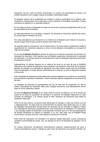 exposición. No así, como ya hemos mencionado, en cuanto a la profundidad de campo o la
posible trepidación de la imagen cuando se emplean velocidades largas.
El fotógrafo dispone de la posibilidad de modificar la lectura automática de la cámara, bien
mediante la compensación de la exposición o bien mediante el horquillado automático. Ambos
conceptos se explican en un apartado posterior.
En los viajes turísticos la fotografía de viajes es una de las muestras paradigmáticas del uso de
los automatismos de la cámara.
La idea generalizada es la de llegar y disparar. No obstante es importante señalar dos cosas.
En primer lugar la medición de la luz.
Por más automatismos que funcionen en la cámara es el fotógrafo quien observa la escena y
decide el lugar hacia el que apunta la cámara para medir la luz.
En segundo lugar la composición. De la escena típica a la toma creativa simplemente media la
capacidad de ver. Aprender a observar y mirar no es en absoluto incompatible con compartir el
viaje con los amigos.
En el modo S (Shutter Priority) la cámara se coloca en el modo de exposición de prioridad a la
velocidad de obturación. Esto significa que el fotógrafo selecciona manualmente la velocidad
de obturación, y la cámara ajusta en concomitancia el valor de diafragma adecuado para lograr
la exposición correcta.
Habitualmente, la cámara dispone de un sistema de aviso en el caso de que el fotógrafo
seleccione unos valores de obturación que provoquen una exposición incorrecta. Es el caso por
ejemplo de escoger una velocidad de obturación muy alta cuando existe poca luz ambiental.
Como el diafragma no puede abrirse indefinidamente a partir de un valor la fotografía quedará
subexpuesta.
Esta modalidad de exposición resulta adecuada cuando trabajamos con motivos en movimiento
que precisamos reproducir nítidamente. Como el ejemplo adjunto congelando el movimiento de
las olas.
La fotografía de deportes es paradigmática del uso de este tipo de programas. En ella se
utilizan velocidades de obturación altas para congelar situaciones que habitualmente tienen
lugar de forma acelerada y rápida.
El modo A (Apertura Priority) es en cierto modo el inverso al anterior y en él la cámara se
coloca en el modo de exposición de prioridad a la abertura. El fotógrafo selecciona un valor
concreto de diafragma, y la cámara ajusta el valor necesario de obturación para lograr la
exposición adecuada.
Como en el caso anterior, es preciso estar alerta para no escoger un valor que motive una sub
o sobreexposición. En este modo de funcionamiento es preciso estar alerta para que un valor
de diafragma excesivamente cerrado para una situación de luz concreta no obligue a utilizar
una velocidad de obturación demasiado lenta. Una combinación de diafragma 16 y obturación
2, por ejemplo, puede corresponder a una exposición correcta, pero a no ser que dispongamos
de trípode difícilmente la imagen no trepidará. A no ser, claro está, que el fotógrafo tenga
mucho pulso o busque recursos, como apoyar la cámara en una farola.
Este modo de exposición con prioridad a la abertura resulta adecuado cuando precisamos
controlar la profundidad de campo. Así, por ejemplo es útil en la fotografía de paisajes o en el
retrato.
En ambas situaciones normalmente pretenderemos disponer respectivamente de poca y
mucha profundidad de campo. Trabajar en este modo de exposición nos permite controlar con
- 97 -
 