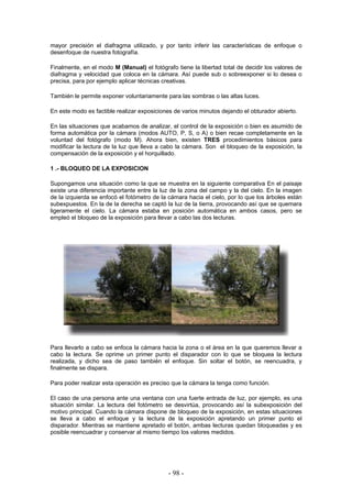 mayor precisión el diafragma utilizado, y por tanto inferir las características de enfoque o
desenfoque de nuestra fotografía.
Finalmente, en el modo M (Manual) el fotógrafo tiene la libertad total de decidir los valores de
diafragma y velocidad que coloca en la cámara. Así puede sub o sobreexponer si lo desea o
precisa, para por ejemplo aplicar técnicas creativas.
También le permite exponer voluntariamente para las sombras o las altas luces.
En este modo es factible realizar exposiciones de varios minutos dejando el obturador abierto.
En las situaciones que acabamos de analizar, el control de la exposición o bien es asumido de
forma automática por la cámara (modos AUTO, P, S, o A) o bien recae completamente en la
voluntad del fotógrafo (modo M). Ahora bien, existen TRES procedimientos básicos para
modificar la lectura de la luz que lleva a cabo la cámara. Son el bloqueo de la exposición, la
compensación de la exposición y el horquillado.
1 .- BLOQUEO DE LA EXPOSICION
Supongamos una situación como la que se muestra en la siguiente comparativa En el paisaje
existe una diferencia importante entre la luz de la zona del campo y la del cielo. En la imagen
de la izquierda se enfocó el fotómetro de la cámara hacia el cielo, por lo que los árboles están
subexpuestos. En la de la derecha se captó la luz de la tierra, provocando así que se quemara
ligeramente el cielo. La cámara estaba en posición automática en ambos casos, pero se
empleó el bloqueo de la exposición para llevar a cabo las dos lecturas.
Para llevarlo a cabo se enfoca la cámara hacia la zona o el área en la que queremos llevar a
cabo la lectura. Se oprime un primer punto el disparador con lo que se bloquea la lectura
realizada, y dicho sea de paso también el enfoque. Sin soltar el botón, se reencuadra, y
finalmente se dispara.
Para poder realizar esta operación es preciso que la cámara la tenga como función.
El caso de una persona ante una ventana con una fuerte entrada de luz, por ejemplo, es una
situación similar. La lectura del fotómetro se desvirtúa, provocando así la subexposición del
motivo principal. Cuando la cámara dispone de bloqueo de la exposición, en estas situaciones
se lleva a cabo el enfoque y la lectura de la exposición apretando un primer punto el
disparador. Mientras se mantiene apretado el botón, ambas lecturas quedan bloqueadas y es
posible reencuadrar y conservar al mismo tiempo los valores medidos.
- 98 -
 