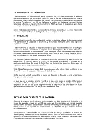 2.- COMPENSACION DE LA EXPOSICION
Tradicionalmente, la compensación de la exposición se usa para incrementar o disminuir
ligeramente la lectura que el fotómetro realiza por defecto. El cielo excesivamente blanco de un
día nublado provoca subexposiciones que pueden compensarse con incrementos del valor de
la lectura. Por ejemplo, 1/3, 1/6 de diafragma o incluso un diafragma completo. Muchos
fotógrafos subexponen ligeramente (normalmente 1/3) la película de diapositivas para lograr
una mayor saturación de los colores.
En los modelos digitales también es habitual encontrar esta posibilidad, y podemos incrementar
o reducir de tercio en tercio de diafragma hasta unos valores de +/- 2.
3.- HORQUILLADO
Existen situaciones en las que resulta difícil escoger el ajuste de balance de blancos apropiado
y la combinación de velocidad de obturación y abertura de diafragma óptima para lograr una
exposición correcta.
Tradicionalmente, el fotógrafo ha seguido una técnica para hallar la combinación de diafragma
y velocidad óptimas, consistente en disparar series de fotografías de la misma situación o
motivo con variaciones de habitualmente 1/3 de diafragma. En las variaciones sutiles entre una
exposición y la siguiente se busca la impresión de un nivel de altas luces y zonas de sombra
que ofrezca el máximo de detalle en todas las áreas.
Las cámaras digitales permiten la realización de forma automática de este conjunto de
operaciones. El proceso recibe el nombre de horquillado (bracketing), y consiste en la
realización automática de series de fotografías con incrementos sucesivos de un valor de
exposición que el fotógrafo puede especificar.
En la fotografía analógica, el ajuste de la temperatura de color óptima no es posible sin el uso
de los filtros correctores que se sitúan delante de la óptica.
En la fotografía digital, en cambio, el ajuste del balance de blancos es una funcionalidad
incorporada a las cámaras.
Al igual que en la situación anterior referida a la exposición existe la opción del horquillado
automático del balance de blancos. En este caso, la cámara lleva a cabo series de tres
fotografías en las que se ajusta progresivamente la temperatura de color desde un ajuste
ligeramente cálido hasta otro con tendencia a colores más fríos.
RUTINAS PARA DESPUES DE LA CAPTURA
Después de disparar con la cámara, podemos optar por dejar directamente la tarjeta en la
tienda de revelado o llevar en un CD las copias ya dimensionadas que hemos ajustado,
reencuadrado, retocado y enfocado para sacarles el máximo partido. No cabe duda de que la
mejor opción es la segunda. El inconveniente, no obstante, es que conlleva dedicarle
muchísimo tiempo.
Organicémonos. Estableciendo una rutina personal de trabajo (“workflow”, la llaman los
anglosajones), haremos más cosas en menos tiempo. Vamos a describir unas rutinas básicas
centrándonos en el dimensionado de las imágenes, que es lo más inmediato, con referencias a
Photoshop, aunque muchos programas cumplen bien este propósito.
- 99 -
 