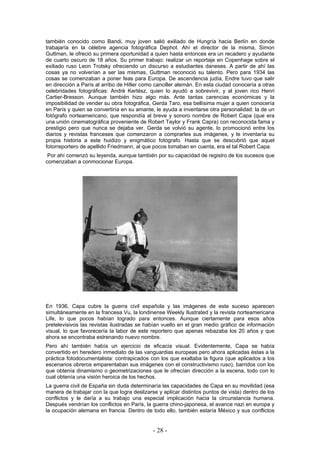 también conocido como Bandi, muy joven salió exiliado de Hungría hacia Berlín en donde
trabajaría en la célebre agencia fotográfica Dephot. Ahí el director de la misma, Simon
Guttman, le ofreció su primera oportunidad a quien hasta entonces era un recadero y ayudante
de cuarto oscuro de 18 años. Su primer trabajo: realizar un reportaje en Copenhage sobre el
exiliado ruso Leon Trotsky ofreciendo un discurso a estudiantes daneses. A partir de ahí las
cosas ya no volverían a ser las mismas, Guttman reconoció su talento. Pero para 1934 las
cosas se comenzaban a poner feas para Europa. De ascendencia judía, Endre tuvo que salir
en dirección a París al arribo de Hitler como canciller alemán. En esta ciudad conocería a otras
celebridades fotográficas: André Kertész, quien lo ayudó a sobrevivir, y al joven rico Henri
Cartier-Bresson. Aunque también hizo algo más. Ante tantas carencias económicas y la
imposibilidad de vender su obra fotográfica, Gerda Taro, esa bellísima mujer a quien conocería
en París y quien se convertiría en su amante, le ayuda a inventarse otra personalidad: la de un
fotógrafo norteamericano, que respondía al breve y sonoro nombre de Robert Capa (que era
una unión cinematográfica proveniente de Robert Taylor y Frank Capra) con reconocida fama y
prestigio pero que nunca se dejaba ver. Gerda se volvió su agente, lo promocionó entre los
diarios y revistas franceses que comenzaron a comprarles sus imágenes, y le inventaría su
propia historia a este huidizo y enigmático fotógrafo. Hasta que se descubrió que aquel
fotorreportero de apellido Friedmann, al que pocos tomaban en cuenta, era el tal Robert Capa.
Por ahí comenzó su leyenda, aunque también por su capacidad de registro de los sucesos que
comenzaban a conmocionar Europa.
En 1936, Capa cubre la guerra civil española y las imágenes de este suceso aparecen
simultáneamente en la francesa Vu, la londinense Weekly Ilustrated y la revista norteamericana
Life, lo que pocos habían logrado para entonces. Aunque ciertamente para esos años
pretelevisivos las revistas ilustradas se habían vuelto en el gran medio gráfico de información
visual, lo que favorecería la labor de este reportero que apenas rebazaba los 20 años y que
ahora se encontraba estrenando nuevo nombre.
Pero ahí también había un ejercicio de eficacia visual. Evidentemente, Capa se había
convertido en heredero inmediato de las vanguardias europeas pero ahora aplicadas éstas a la
práctica fotodocumentalista: contrapicados con los que exaltaba la figura (que aplicados a los
escenarios obreros emparentaban sus imágenes con el constructivismo ruso), barridos con los
que obtenía dinamismo o geometrizaciones que le ofrecían dirección a la escena, todo con lo
cual obtenía una visión heroica de los hechos.
La guerra civil de España sin duda determinaría las capacidades de Capa en su movilidad (esa
manera de trabajar con la que logra deslizarse y aplicar distintos puntos de vista) dentro de los
conflictos y le daría a su trabajo una especial implicación hacia la circunstancia humana.
Después vendrían los conflictos en París, la guerra chino-japonesa, el avance nazi en europa y
la ocupación alemana en francia. Dentro de todo ello, también estaría México y sus conflictos
- 28 -
 