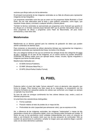 vectores que dibuja cada uno de los elementos
El principal inconveniente de las imágenes vectoriales es su falta de eficacia para representar
imágenes de tipo fotográfico.
Los programas vectoriales como las que se crean con los programas Adobe Illustrator o Corel
Draw, son los más adecuados para el texto y para gráficos compactos, como logos, que
requieren líneas claras y concisas a cualquier tamaño y colores planos.
También la técnica vectoriales es aprovechada por programas como Autocad que guarda en
los dibujos en un formato vectorial propio llamado DXF que le permite intercambiar datos con
otros programas de dibujo o programas como Flash de Macromedia, útil para incluir
animaciones y crear sitios web.
Metaformatos
Metaformato es un término general para los sistemas de grabación de datos que pueden
admitir contenidos de distintos tipos.
Para componer un documento se utilizan elementos bitmaps que representan las imágenes y
elementos vectoriales que representa las líneas, los textos o los dibujos.
Son una categoría híbrida en las que se combinan las ventajas de las dos categorías de mapa
de bits y vectorial. En el caso de las imágenes, en un mismo archivo se pueden almacenar
contenidos de distinta índole como por ejemplo textos, líneas, círculos, figuras irregulares o
imágenes que tienen formato bitmap.
Metaformatos habituales son :
• El GEM (Ventura Publisher),
• El WMF (Windows Meta-File), o ·
• El WPG (Word-Perfect Grafics Format).
EL PIXEL
Podemos definir el píxel (del inglés "picture element") como el elemento más pequeño que
forma la imagen. Para hacerse una idea visual de su naturaleza, la comparación con los
mosaicos formados por pequeñas piedras de colores que conforman una imagen es siempre
un ejemplo muy recurrente.
Su tono de color se consigue combinando los tres colores básicos (rojo, verde y azul) en
distintas proporciones.
Un píxel tiene tres características distinguibles:
• Forma cuadrada
• Posición relativa al resto de píxeles de un mapa de bits.
• Profundidad de color (capacidad para almacenar color), que se expresa en bits.
Así, a diferencia de las imágenes vectoriales, las imágenes "rasterizadas" o mapas de bits
(generadas a través de un dispositivo digital, como una cámara) están formadas por píxeles. El
hecho de que no los percibamos como unidades independientes sino como un conjunto se
debe a una limitación de nuestra visión que nos da esa sensación de continuidad. Sólo es
cuestión de aproximarse lo suficiente o ampliar la imagen para que podamos llegar a percibir
cada uno de estos elementos cuadrados
- 35 -
 