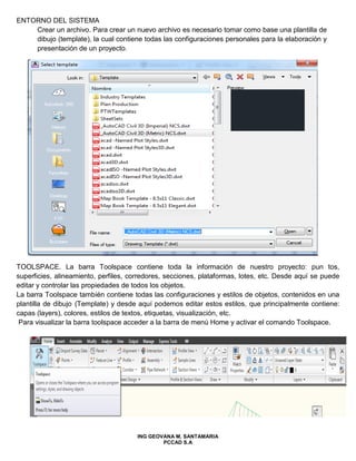 ENTORNO DEL SISTEMA
Crear un archivo. Para crear un nuevo archivo es necesario tomar como base una plantilla de
dibujo (template), la cual contiene todas las configuraciones personales para la elaboración y
presentación de un proyecto.
TOOLSPACE. La barra Toolspace contiene toda la información de nuestro proyecto: pun tos,
superficies, alineamiento, perfiles, corredores, secciones, plataformas, lotes, etc. Desde aquí se puede
editar y controlar las propiedades de todos los objetos.
La barra Toolspace también contiene todas las configuraciones y estilos de objetos, contenidos en una
plantilla de dibujo (Template) y desde aquí podemos editar estos estilos, que principalmente contiene:
capas (layers), colores, estilos de textos, etiquetas, visualización, etc.
Para visualizar la barra toolspace acceder a la barra de menú Home y activar el comando Toolspace.
ING GEOVANA M. SANTAMARIA
PCCAD S.A
 