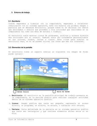 3. Entorno de trabajo



3.1. Escritorio
Cuando empecemos a trabajar con la computadora, empezamos a establecer
comunicación con el sistema operativo, éste nos muestra una primera imagen o
pantalla que se denomina Escritorio, porque sobre él se ubicaran los textos
que escribamos o dibujos que pintemos u otra actividad que realicemos en la
computadora tal como una mesa de estudio o trabajo.

El escritorio suele mostrar íconos de programas, archivos y accesos directos
más utilizados por el usuario. También suele ser totalmente personalizable
en sus colores, fondos, letras e íconos. Éste s irve para simular un
escritorio real, en él se pueden colocar las cosas que más nos interesen.


3.2. Elementos de la pantalla

El escritorio tiene un aspecto similar al siguiente (la imagen de fondo
puede variar):


                                a   Escritorio




               b   Iconos       Ventana

                                    c




       d   Botón Inicio                          e   Barra de tarea

a. Escritorio: El escritorio es la pantalla principal de trabajo presente en
   la computadora, es la partida gráfico para realizar cualquier actividad
   dentro de un sistema operativo gráfico.
              n

b. Iconos: Imagen gráfica que suele ser pequeña, representa un acceso
   directo, un programa, un archivo, un enlace, o cualquier otro recurso.
                       ,                      ,

c. Ventana: Parte delimitada de la pantalla en un sistema operativo gráfico
   que suele ser rectangular y que contiene elementos afines entre sí en
   ella.


Curso de Informática Básica                                           4
 