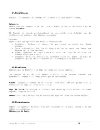6.1. Ficha Números

Indique las opciones de formato de la celda o celdas seleccionadas.


Categoría
Seleccione una categoría de la lista y luego un estilo de formato en el
cuadro Formato.

El formato de moneda predeterminado de una celda está definido por la
configuración regional del sistema operativo

Opciones
Especifique las opciones del formato seleccionado.
    Decimales: Indique el número de posiciones decimales que desea
     mostrar.
    Ceros principales: Escriba el número máximo de ceros que desee ver
     delante de la coma decimal.
    Número negativos en rojo: Cambia el color del tipo de letra de los
     números negativos a rojo.
    Separador de miles: Inserta un separador entre los miles. El tipo de
     separador que se utiliza depende de la configuración del idioma.



   6.2. Ficha Fuente
Especifique el formato y el tipo de letra que desee aplicar.

Los cambios se aplican a la selección actual, a la palabra completa que
contiene el cursor o al texto nuevo que se introduzca.


Fuente: Escriba el nombre de un tipo de letra instalado que quiera usar, o
seleccione un tipo de letra de la lista.

Tipo de letra: Seleccione el formato que desee aplicar: normal, cursiva,
negrita, negrita cursiva.

Tamaño: Escriba o seleccione el tamaño del tipo de letra que desee aplicar.


   6.3. Ficha Alineación

Define las opciones de alineación del contenido de la celda actual o de las
celdas seleccionadas.
Alineación de Texto




Curso de Informática Básica                                     42
 