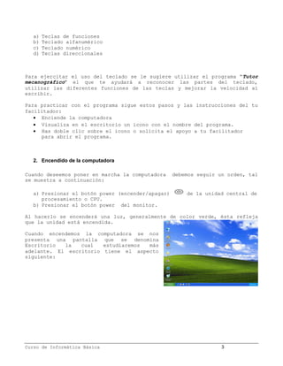 a)   Teclas de funciones
   b)   Teclado alfanumérico
   c)   Teclado numérico
   d)   Teclas direccionales



Para ejercitar el uso del teclado se le sugiere utilizar el programa “Tutor
mecanográfico” el que te ayudará a reconocer las partes del teclado,
utilizar las diferentes funciones de las teclas y mejorar la velocidad al
escribir.

Para practicar con el programa sigue estos pasos y las instrucciones del tu
facilitador:
    Enciende la computadora
    Visualiza en el escritorio un icono con el nombre del programa.
    Has doble clic sobre el icono o solicita el apoyo a tu facilitador
     para abrir el programa.



   2. Encendido de la computadora

Cuando deseemos poner en marcha la computadora     debemos seguir un orden, tal
se muestra a continuación:

   a) Presionar el botón power (encender/apagar)       de la unidad central de
      procesamiento o CPU.
   b) Presionar el botón power del monitor.

Al hacerlo se encenderá una luz, generalmente de color verde, ésta refleja
que la unidad está encendida.

Cuando encendemos la computadora se nos
presenta una pantalla que se denomina
Escritorio  la   cual   estudiaremos más
adelante. El escritorio tiene el aspecto
siguiente:




Curso de Informática Básica                                        3
 