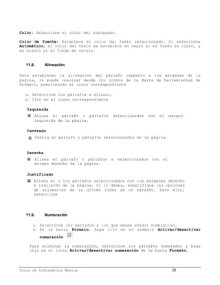Color: Seleccione el color del subrayado.

Color de fuente: Establece el color del texto seleccionado. Si selecciona
Automático, el color del texto se establece en negro si el fondo es claro, y
en blanco si el fondo es oscuro.


   11.8.       Alineación

Para establecer la alineación del párrafo respecto a los márgenes de la
página, lo puede realizar desde los iconos de la Barra de herramientas de
Formato, presionando el icono correspondiente

  a. Seleccione los párrafos a alinear.
  b. Clic en el icono correspondiente

   Izquierda
       Alinea el párrafo o párrafos        seleccionados   con   el   margen
       izquierdo de la página.

   Centrado
           Centra el párrafo o párrafos seleccionados en la página.


   Derecha
       Alinea el párrafo o párrafos s seleccionados con el
       margen derecho de la página.

   Justificado
       Alinea el o los párrafos seleccionados con los márgenes derecho
       e izquierdo de la página. Si lo desea, especifique las opciones
       de alineación de la última línea de un párrafo. Para ello,
       seleccione




   11.9.       Numeración

       a. Seleccione los párrafos a los que desee añadir numeración.
       b. En la barra Formato, haga clic en el símbolo Activar/desactivar

            numeración

     Para eliminar la numeración, seleccione los párrafos numerados y haga
     clic en el icono Activar/desactivar numeración de la barra Formato.



Curso de Informática Básica                                            25
 