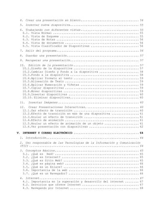 4. Crear una presentación en blanco.................................. 54
 5. Insertar nueva diapositiva........................................ 55
 6. Trabajando con diferentes vistas.................................. 55
   6.1. Vista Normal .................................................. 55
   6.2. Vista de Esquema .............................................. 55
   6.3. Vista de Notas ................................................ 56
   6.4. Vista de documentos ........................................... 56
   6.5. Vista Clasificador de Diapositivas ............................ 56
 7. Salir del programa................................................ 56
 8. Guardar una presentación.......................................... 57
 9. Recuperar una presentación........................................ 57
 10. Edición de la presentación ...................................... 57
   10.1.Diseño de la diapositiva ...................................... 57
   10.2.Cambiar Diseño y Fondo a la diapositiva ....................... 58
   10.3.Fondo a la diapositiva ........................................ 58
   10.4.Aplicar formato al texto ...................................... 59
   10.5.Alineación de Texto ........................................... 59
   10.6.Aplicar Numeración y Viñetas .................................. 59
   10.7.Copiar diapositivas ........................................... 59
   10.8.Mover diapositivas ............................................ 59
   10.9.Insertar diapositivas ......................................... 60
   10.10. Eliminar diapositivas........................................ 60
 11.   Insertar Imágenes ............................................... 60
 12. Crear Presentaciones Interactivas. .............................. 60
   12.1.Dar efecto de transición ...................................... 60
   12.2.Efecto de transición en más de una diapositiva ................ 61
   12.3.Anular un efecto de transición ................................ 61
   12.4.Efecto de animación ........................................... 61
   12.5.Anular un efecto de animación de un objeto .................... 61
   12.6.Ver presentación con diapositivas ............................. 62

V. INTERNET Y CORREO ELECTRÓNICO ...................................... 64
 1. Introducción...................................................... 64
 2. Uso responsable de las Tecnologías de la Información y Comunicación
 (TIC) ................................................................ 64
 3. Conceptos Básicos................................................. 65
   3.1. ¿Qué es Red? ................................................. 65
   3.2. ¿Qué es Internet? ............................................. 65
   3.3. ¿Qué es Sitio Web? ............................................ 65
   3.4. ¿Qué es página web? ........................................... 66
   3.5. ¿Qué es un Enlace? ............................................ 66
   3.6. Importancia de la web ......................................... 66
   3.7. ¿Qué es un Navegador? ......................................... 66
 4. Internet.......................................................... 67
   4.1. Importancia en la superación y desarrollo del internet ........ 67
   4.2. Servicios que ofrece Internet ................................. 67
   4.3. Navegando por Internet ........................................ 68
 