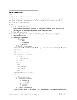 Listas Numeradas
<OL>
<LI>item de uma lista numerada
<LI>item de uma lista numerada, que pode ser tão grande quanto se queira, sem
que seja necessário se preocupar com a formatação das margens de texto
<LI>item de lista numerada
</OL>
   1. item de uma lista numerada
   2. item de uma lista numerada, que pode ser tão grande quanto se queira, sem que seja
        necessário se preocupar com a formatação das margens de texto
   3. item de lista numerada
Estas listas não apresentam numeração em formato 1.1, 1.2 etc., quando compostas:
   1. Documentos básicos
   2. Documentos avançados
             1. formulários
                    1. CGI
                    2. contadores
                    3. relógios
             2. Detalhes sobre imagens
        Porém, através do atributo TYPE (HTML 3.2), pode-se lidar com a numeração dos itens:
        <OL TYPE=I>
        <LI>Documentos básicos
        <LI>Documentos avançados
           <OL TYPE=a>
           <LI >formulários
           <OL TYPE=i>
           <LI>CGI
           </OL>
           <LI>contadores
           <LI>relógios
           </OL>
        <LI>Detalhes sobre imagens
        </OL>
           I. Documentos básicos
           II. Documentos avançados
                   a. formulários
                           i. CGI
                   b. contadores
                   c. relógios
           III. Detalhes sobre imagens
        Ainda segundo HTML 3.2, o atributo START pode indicar o início da numeração da lista:


APOSTILA CURSO – INTRODUÇÃO HTML, JAVASCRIPT E PHP                               Pagina - 10 -
 