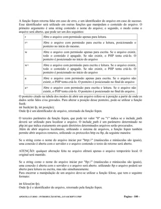 A função fopen retorna false em caso de erro, e um identificador do arquivo em caso de sucesso.
Esse identificador será utilizado em outras funções que manipulam o conteúdo do arquivo. O
primeiro argumento é uma string contendo o nome do arquivo; o segundo, o modo como o
arquivo será aberto, que pode ser um dos seguintes:
    r              Abre o arquivo com permissão apenas para leitura.
    r+             Abre o arquivo com permissão para escrita e leitura, posicionando o
                   ponteiro no início do mesmo.
    w              Abre o arquivo com permissão apenas para escrita. Se o arquivo existir,
                   todo o conteúdo é apagado. Se não existir, o PHP tenta criá-lo. O
                   ponteiro é posicionado no início do arquivo
    w+             Abre o arquivo com permissão para escrita e leitura. Se o arquivo existir,
                   todo o conteúdo é apagado. Se não existir, o PHP tenta criá-lo. O
                   ponteiro é posicionado no início do arquivo
    a              Abre o arquivo com permissão apenas para escrita. Se o arquivo não
                   existir, o PHP tenta criá-lo. O ponteiro é posicionado no final do arquivo
    a+             Abre o arquivo com permissão para escrita e leitura. Se o arquivo não
                   existir, o PHP tenta criá-lo. O ponteiro é posicionado no final do arquivo.
O ponteiro citado na tabela dos modos de abrir um arquivo refere-se à posição a partir de onde os
dados serão lidos e/ou gravados. Para alterar a posição desse ponteiro, pode-se utilizar a função
fseek:
int fseek(int fp, int posição);
Onde fp é um identificador de arquivo, retornado da função fopen.

O terceiro parâmetro da função fopen, que pode ter valor "0" ou "1" indica se o include_path
deverá ser utilizado para localizar o arquivo. O include_path é um parâmetro determinado no
php.ini que indica exatamente em quais diretórios determinados arquivos serão procurados.
Além de abrir arquivos localmente, utilizando o sistema de arquivos, a função fopen também
permite abrir arquivos remotos, utilizando os protocolos http ou ftp, da seguinte maneira:

Se a string como o nome do arquivo iniciar por "http://" (maiúsculas e minúsculas são iguais),
uma conexão é aberta com o servidor e o arquivo contendo o texto de retorno será aberto.

ATENÇÃO: qualquer alteração feita no arquivo afetará apenas o arquivo temporário local. O
original será mantido.

Se a string como o nome do arquivo iniciar por "ftp://" (maiúsculas e minúsculas são iguais),
uma conexão é aberta com o servidor e o arquivo será aberto. utilizando ftp o arquivo poderá ser
aberto para leitura ou escrita, mas não simultaneamente.
Para encerrar a manipulação de um arquivo deve-se utilizar a função fclose, que tem o seguinte
formato:

int fclose(int fp);
Onde fp é o identificador do arquivo, retornado pela função fopen.

APOSTILA CURSO – INTRODUÇÃO HTML, JAVASCRIPT E PHP                                  Pagina - 100 -
 