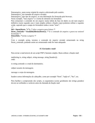 $meuarquivo_name nome original do arquivo selecionado pelo usuário;
$meuarquivo_size tamanho do arquivo enviado;
$meuarquivo_type tipo do arquivo, se esta informação for fornecida pelo browser;
Neste exemplo, "meu arquivo" é o nome do elemento do formulário.
Para armazenar o conteúdo de um arquivo numa tabela da base de dados ou até num arquivo
definitivo (neste segundo caso é mais simples utilizar a função copy) podemos utilizar o seguinte
script, supondo que o campo do formulário tenha o nome "teste":
<?
$id = fopen($teste, "r"); /* abre o arquivo para leitura */
$teste_conteudo = fread($id,filesize($teste)); /* le o conteudo do arquivo e grava na variavel
$conteudo */
fclose($id); /* fecha o arquivo */
?>
Com o exemplo acima, teremos o conteudo do arquivo enviado armazenado na string
$teste_conteudo, podendo assim ser armazenado onde for mais adequado.


                                        15. Enviando e-mail

Para enviar e-mail através de um script PHP é bastante simples. Basta utilizar a função mail:

mail(string to, string subject, string message, string [headers]);
onde:

to string contendo o e-mail do destinatário;

subject assunto da mensagem;

message o corpo da mensagem.

headers outras informações de cabeçalho, como por exemplo "from", "reply-to", "bcc", etc.

Para facilitar a compreensão dos scripts, os argumentos (como geralmente são strings grandes)
devem ser atribuídos a variáveis antes da chamada da função mail.




APOSTILA CURSO – INTRODUÇÃO HTML, JAVASCRIPT E PHP                                  Pagina - 102 -
 