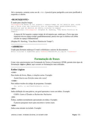 Até o momento, somente como uso de <PRE> é possível gerar parágrafos com texto justificado à
esquerda e à direita.

<BLOCKQUOTE>
É usado para citações longas:
<blockquote>A massa do Sol arqueia o espaço-tempo de tal maneira que, ainda
que a Terra siga uma trajetória reta no espaço-tempo quadridimensional,
parece-nos que se desloca em órbita circular no espaço
tridimensional.</blockquote> (Stephen W. Hawking, “Uma Breve História do
Tempo”)
   A massa do Sol arqueia o espaço-tempo de tal maneira que, ainda que a Terra siga uma
   trajetória reta no espaço-tempo quadridimensional, parece-nos que se desloca em órbita
   circular no espaço tridimensional.
(Stephen W. Hawking, “Uma Breve História do Tempo”)

<ADDRESS>
Usado para formatar endereços E-mail e referências a autores de documentos:
Envie críticas e sugestões para <address>masc@icmc.sc.usp.br </address>




                                 Formatação de frases
Como visto anteriormente (em Formatação de Textos e Caracteres), HTML permite dois tipos de
formatação: lógico e físico; aqui veremos as formatações mais utilizadas:

Estilos Lógicos
<CITE>
Para títulos de livros, filmes, e citações curtas. Exemplo:
   Assisti Guerra nas Estrelas umas oito vezes!
<CODE>
Para indicar trechos de código de programas. Exemplo:
   for (x=0); cl &&(!feof(stdin)); x++));
<DFN>
Indica definição de uma palavra, em geral apresenta o texto em itálico. Exemplo:
   CERN: Centre d’Éstudes et Recherches Nucleaires
<EM>
Ênfase, também normalmente apresentado em itálico. Exemplo:
   É preciso pesquisar muito para encontrar o termo exato.
<KBD>
Indica uma entrada via teclado. Exemplo:


APOSTILA CURSO – INTRODUÇÃO HTML, JAVASCRIPT E PHP                                 Pagina - 12 -
 