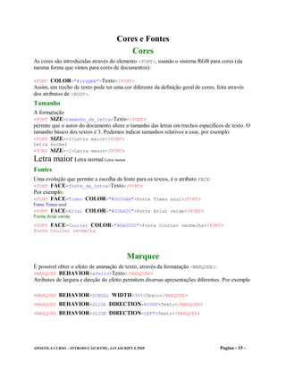 Cores e Fontes
                                         Cores
As cores são introduzidas através do elemento <FONT>, usando o sistema RGB para cores (da
mesma forma que vimos para cores de documentos):

<FONT COLOR="#rrggbb">Texto</FONT>
Assim, um trecho de texto pode ter uma cor diferente da definição geral de cores, feita através
dos atributos de <BODY>.
Tamanho
A formatação
<FONT SIZE=tamanho_da_letra>Texto</FONT>
permite que o autor do documento altere o tamanho das letras em trechos específicos de texto. O
tamanho básico dos textos é 3. Podemos indicar tamanhos relativos a esse, por exemplo:
<FONT SIZE=+2>Letra maior</FONT>
Letra normal
<FONT SIZE=-2>Letra menor</FONT>
Letra maior Letra normal Letra menor
Fontes
Uma evolução que permite a escolha da fonte para os textos, é o atributo FACE:
<FONT FACE=fonte_da_letra>Texto</FONT>
Por exemplo:
<FONT FACE=Times COLOR="#0000AA">Fonte Times azul</FONT>
Fonte Times azul
<FONT FACE=Arial COLOR="#00AA00">Fonte Arial verde</FONT>
Fonte Arial verde
<FONT FACE=Courier COLOR="#AA0000">Fonte Courier vermelha</FONT>
Fonte Courier vermelha




                                          Marquee
É possível obter o efeito de animação de texto, através da formatação <MARQUEE>.
<MARQUEE BEHAVIOR=efeito>Texto</MARQUEE>
Atributos de largura e direção do efeito permitem diversas apresentações diferentes. Por exemplo

<MARQUEE BEHAVIOR=SCROLL WIDTH=30%>Texto</MARQUEE>
<MARQUEE BEHAVIOR=SLIDE DIRECTION=RIGHT>Texto</MARQUEE>
<MARQUEE BEHAVIOR=SLIDE DIRECTION=LEFT>Texto</MARQUEE>




APOSTILA CURSO – INTRODUÇÃO HTML, JAVASCRIPT E PHP                                  Pagina - 15 -
 