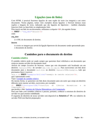 Ligações (uso de links)
Com HTML é possível fazermos ligações de uma região de texto (ou imagem) a um outro
documento. Nestas páginas, temos visto exemplos dessas ligações: o browser destaca essas
regiões e imagens do texto, indicando que são ligações de hipertexto - também chamadas
hypertext links ou hiperlinks ou simplesmente links.
Para inserir um link em um documento, utilizamos a etiqueta <A>, da seguinte forma:
<A HREF = "arq_dest">âncora</A>
onde:
arq_dest
   é o URL do documento de destino;
âncora
   é o texto ou imagem que servirá de ligação hipertexto do documento sendo apresentado para
   o documento de destino.


                 Caminhos para o documento de destino
Caminho relativo
O caminho relativo pode ser usado sempre que queremos fazer referência a um documento que
esteja no mesmo servidor do documento atual.
Através do campo Location do browser, vemos que este documento está localizado em um
diretório /manuals/HTML/ do servidor www.icmc.sc.usp.br. Para escrevermos um link deste
documento para o documento doc2.html no diretório /manuals/HTML/exemplos, tudo que
precisamos fazer é escrever:
Veja o <A HREF="exemplos/doc2.html">exemplo de caminho relativo</A>.
que é apresentado como:
Veja o exemplo de caminho relativo.
Da mesma forma, se quisermos um link deste documento para um outro que esteja em diretório
diferente neste mesmo servidor, escrevemos, por exemplo:
<A     HREF="/Portugues/ICMC/">Instituto de Ciências Matemáticas e de
Computação</A>
que produz o link: Instituto de Ciências Matemáticas e de Computação
Para usar links com caminhos relativos é preciso, portanto, conhecer a estrutura do diretório do
servidor no qual estamos trabalhando.
O esquema do diretório de nosso servidor está disponível no Relatório no. 35 e no relatório do
servidor Web (em final de preparação).




APOSTILA CURSO – INTRODUÇÃO HTML, JAVASCRIPT E PHP                               Pagina - 16 -
 