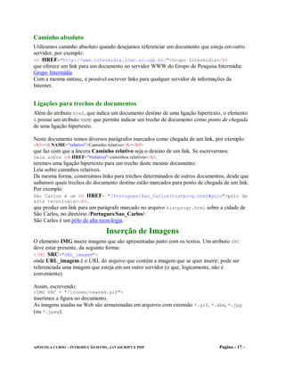 Caminho absoluto
Utilizamos caminho absoluto quando desejamos referenciar um documento que esteja em outro
servidor, por exemplo:
<A HREF="http://www.intermidia.icmc.sc.usp.br/">Grupo Intermídia</A>
que oferece um link para um documento no servidor WWW do Grupo de Pesquisa Intermídia:
Grupo Intermídia
Com a mesma sintaxe, é possível escrever links para qualquer servidor de informações da
Internet.


Ligações para trechos de documentos
Além do atributo href, que indica um documento destino de uma ligação hipertexto, o elemento
A possui um atributo NAME que permite indicar um trecho de documento como ponto de chegada
de uma ligação hipertexto.

Neste documento temos diversos parágrafos marcados como chegada de um link, por exemplo:
<h3><A NAME="relativo">Caminho relativo</A></h3>
que faz com que a âncora Caminho relativo seja o destino de um link. Se escrevermos:
Leia sobre <A HREF="#relativo">caminhos relativos</A>.
teremos uma ligação hipertexto para um trecho deste mesmo documento:
Leia sobre caminhos relativos.
Da mesma forma, construímos links para trechos determinados de outros documentos, desde que
saibamos quais trechos do documento destino estão marcados para ponto de chegada de um link.
Por exemplo:
São Carlos é um <A HREF= "/Portugues/Sao_Carlos/histprog.html#polo">pólo de
alta tecnologia</A>.
que produz um link para um parágrafo marcado no arquivo histprogr.html sobre a cidade de
São Carlos, no diretório /Portugues/Sao_Carlos/:
São Carlos é um pólo de alta tecnologia.

                                Inserção de Imagens
O elemento IMG insere imagens que são apresentadas junto com os textos. Um atributo SRC
deve estar presente, da seguinte forma:
<IMG SRC="URL_imagem">
onde URL_imagem é o URL do arquivo que contém a imagem que se quer inserir; pode ser
referenciada uma imagem que esteja em um outro servidor (o que, logicamente, não é
conveniente).

Assim, escrevendo:
<IMG SRC = "/icones/newred.gif">
inserimos a figura no documento.
As imagens usadas na Web são armazenadas em arquivos com extensão *.gif, *.xbm, *.jpg
(ou *.jpeg).




APOSTILA CURSO – INTRODUÇÃO HTML, JAVASCRIPT E PHP                             Pagina - 17 -
 