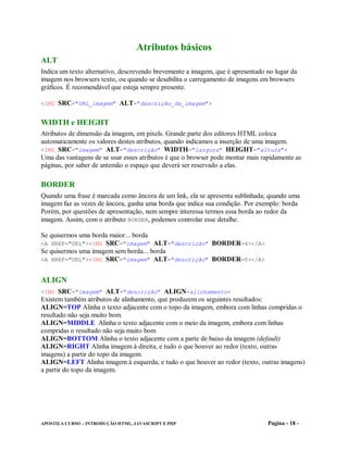 Atributos básicos
ALT
Indica um texto alternativo, descrevendo brevemente a imagem, que é apresentado no lugar da
imagem nos browsers texto, ou quando se desabilita o carregamento de imagens em browsers
gráficos. É recomendável que esteja sempre presente.

<IMG SRC="URL_imagem" ALT="descrição_da_imagem">


WIDTH e HEIGHT
Atributos de dimensão da imagem, em pixels. Grande parte dos editores HTML coloca
automaticamente os valores destes atributos, quando indicamos a inserção de uma imagem.
<IMG SRC="imagem" ALT="descrição" WIDTH="largura" HEIGHT="altura">
Uma das vantagens de se usar esses atributos é que o browser pode montar mais rapidamente as
páginas, por saber de antemão o espaço que deverá ser reservado a elas.

BORDER
Quando uma frase é marcada como âncora de um link, ela se apresenta sublinhada; quando uma
imagem faz as vezes de âncora, ganha uma borda que indica sua condição. Por exemplo: borda
Porém, por questões de apresentação, nem sempre interessa termos essa borda ao redor da
imagem. Assim, com o atributo BORDER, podemos controlar esse detalhe.

Se quisermos uma borda maior... borda
<A HREF="URL"><IMG SRC="imagem" ALT="descrição" BORDER=4></A>
Se quisermos uma imagem sem borda... borda
<A HREF="URL"><IMG SRC="imagem" ALT="descrição" BORDER=0></A>


ALIGN
<IMG SRC="imagem" ALT="descrição" ALIGN=alinhamento>
Existem também atributos de alinhamento, que produzem os seguintes resultados:
ALIGN=TOP Alinha o texto adjacente com o topo da imagem, embora com linhas compridas o
resultado não seja muito bom.
ALIGN=MIDDLE Alinha o texto adjacente com o meio da imagem, embora com linhas
compridas o resultado não seja muito bom
ALIGN=BOTTOM Alinha o texto adjacente com a parte de baixo da imagem (default)
ALIGN=RIGHT Alinha imagem à direita, e tudo o que houver ao redor (texto, outras
imagens) a partir do topo da imagem.
ALIGN=LEFT Alinha imagem à esquerda, e tudo o que houver ao redor (texto, outras imagens)
a partir do topo da imagem.




APOSTILA CURSO – INTRODUÇÃO HTML, JAVASCRIPT E PHP                              Pagina - 18 -
 