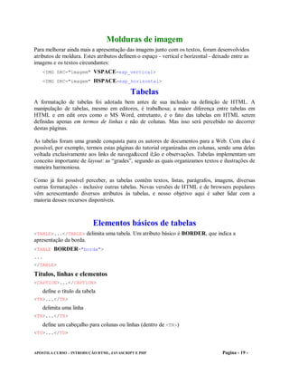 Molduras de imagem
Para melhorar ainda mais a apresentação das imagens junto com os textos, foram desenvolvidos
atributos de moldura. Estes atributos definem o espaço - vertical e horizontal - deixado entre as
imagens e os textos circundantes:
   <IMG SRC="imagem" VSPACE=esp_vertical>
   <IMG SRC="imagem" HSPACE=esp_horizontal>

                                           Tabelas
A formatação de tabelas foi adotada bem antes de sua inclusão na definição de HTML. A
manipulação de tabelas, mesmo em editores, é trabalhosa; a maior diferença entre tabelas em
HTML e em edit ores como o MS Word, entretanto, é o fato das tabelas em HTML serem
definidas apenas em termos de linhas e não de colunas. Mas isso será percebido no decorrer
destas páginas.

As tabelas foram uma grande conquista para os autores de documentos para a Web. Com elas é
possível, por exemplo, termos estas páginas do tutorial organizadas em colunas, sendo uma delas
voltada exclusivamente aos links de navega&cced il;ão e observações. Tabelas implementam um
conceito importante de layout: as “grades”, segundo as quais organizamos textos e ilustrações de
maneira harmoniosa.

Como já foi possível perceber, as tabelas contêm textos, listas, parágrafos, imagens, diversas
outras formatações - inclusive outras tabelas. Novas versões de HTML e de browsers populares
vêm acrescentando diversos atributos às tabelas, e nosso objetivo aqui é saber lidar com a
maioria desses recursos disponíveis.



                          Elementos básicos de tabelas
<TABLE>...</TABLE> delimita uma tabela. Um atributo básico é BORDER, que indica a
apresentação da borda.
<TABLE BORDER="borda">
...
</TABLE>

Títulos, linhas e elementos
<CAPTION>...</CAPTION>
   define o título da tabela
<TR>...</TR>
   delimita uma linha
<TH>...</TH>
   define um cabeçalho para colunas ou linhas (dentro de <TR>)
<TD>...</TD>



APOSTILA CURSO – INTRODUÇÃO HTML, JAVASCRIPT E PHP                                  Pagina - 19 -
 