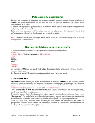 Publicação de documentos
Para ter sua homepage é necessário ter uma área na rede; o primeiro passo é criar um diretório
WWW (em letras maiúsculas) em sua área de rede. A partir do momento da criação desse
diretório WWW, o URL:
A seguir, certifique-se de que sua área e o diretório WWW dentro dela estejam com permissão
de leitura para "todo mundo".
Feito isso, basta contactar os Webmasters para que sua página seja referenciada através da lista
de "pessoas com página", ou da página do seu grupo de pesquisa.

Obs.: Estas diretivas se aplicam em particular à rede do ICMC; outros sistemas podem ter outras
configurações, bem diferentes.



                  Documento básico e seus componentes
A estrutura de um documento HTML apresenta os seguintes componentes:
<HTML>
<HEAD><TITLE>Titulo do Documento</TITLE></HEAD>
<BODY>
texto,
imagem,
links,
...
</BODY>
</HTML>
As etiquetas HTML não são sensíveis à caixa. Traduzindo: tanto faz escrever <HTML>, <Html>,
<html>, <HtMl>, ...
Os documentos se dividem em duas seções principais, que veremos a seguir.

A Seção <HEAD>
<HEAD> contém informações sobre o documento; o elemento <TITLE>, por exemplo, define
um título, que é mostrado no alto da janela do browser. Nesta página, por exemplo, está definido
assim:
<HEAD><TITLE>Documento basico em HTML</TITLE></HEAD>
Todo documento WWW deve ter um título; esse título é referenciado em buscas pela rede,
dando uma identidade ao documento.
É sugerido que os títulos dos documentos sejam sugestivos, evitando-se, portanto, títulos como
"Introducao". De preferência, os títulos não devem conter acentos ou outros caracteres especiais
(eles não serão mostrados corretamente pelos sistemas de janela em algumas plataformas).
Além do título, HEAD contém outras informações que podem ser recuperadas por robôs de
pesquisa na Internet; esses campos de informação facilitam a classificação do documento em
catálogos de busca, entre outras aplicações.




APOSTILA CURSO – INTRODUÇÃO HTML, JAVASCRIPT E PHP                               Pagina - 2 -
 