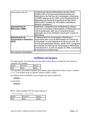 Prédio principal do ICMSC-USP    O Instituto de Ciências Matemáticas de São Carlos
                                 (ICMSC-USP) é formado pelos Departamentos de
                                 Matemática e de Ciências de Computação e Estatística.
                                 O ICMSC originou-se em 1953, como Departamento de
                                 Matemática da Escola de Engenharia de São Carlos
                                 (EESC-USP), fundado por renomados matemáticos
                                 italianos e brasileiros.
Departamento de                  Atualmente, o Departamento de Matemática oferece
Matemática (SMA)                 cursos de Licenciatura e Bacharelado em Matemática em
                                 nível de graduação, além de um programa de pós-
                                 graduação que inclui mestrado e doutorado na área de
                                 Matemática.
Departamento de                  O Departamento de Computação e Estatística é
Computação e Estatística         responsável pelo curso de Bacharelado em Ciência de
(SCE)                            Computação, no qual ingressam 40 alunos por ano. Em
                                 nível de pós-graduação oferece, desde 1975, o programa
                                 de mestrado em Ciências de Computação e Matemática
                                 Computacional e, a partir de agosto de 1995, o programa
                                 de doutorado na mesma área.
Para maiores informações:


                                Atributos de largura
Na seção anterior, foi comentado que uma tabela comum ajusta o tamanho de suas células ao
conteúdo. Por exemplo:
janeiro       fevereiro         março
abril         maio              junho
Para apresentar uma tabela ocupando determinado espaço disponível na linha, usamos o atributo
WIDTH. Esse atributo pode ser aplicado também a linhas e células.
Essa largura pode ser definida em porcentagem (do espaço disponível):
    WIDTH=x%
ou em pixels:
    WIDTH=x


Ex.1: Tabela ocupando 50% do espaço disponível
<TABLE BORDER=1 width=50%>

janeiro             fevereiro        março
abril               maio             junho




APOSTILA CURSO – INTRODUÇÃO HTML, JAVASCRIPT E PHP                              Pagina - 23 -
 