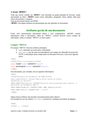 A Seção <BODY>
Tudo que estiver contido em <BODY> será mostrado na janela principal do browser, sendo
apresentado ao leitor. <BODY> pode conter cabeçalhos, parágrafos, listas, tabelas, links para
outros documentos, e imagens.
Veja um documento básico em HTML.
<BODY> tem alguns atributos de apresentação que são aplicados ao documento



                     Atributos gerais de um documento
Como visto anteriormente (documento básico e seus componentes), <HEAD> contém
informações sobre o documento. Além de <TITLE>, existem diversos outros campos de
informação, sendo os campos <META> os mais usados.



Campos <META>
Os campos <META> têm dois atributos principais:
       NAME, indicando um nome para a informação.
       HTTP-EQUIV, que faz uma correspondência com campos de cabeçalho do protocolo
         HTTP; a informação desse campo pode ser lida pelos browsers, e provocar algumas
         ações.
<HEAD>
<TITLE>Titulo do Documento</TITLE>
<META NAME="nome" CONTENT="valor">
<META HTTP-EQUIV="nome" CONTENT="valor">
</HEAD>
Este documento, por exemplo, tem as seguintes informações:
<HEAD>
<TITLE>Atributos de documentos em HTML</TITLE>
<meta name=“Author” content=“Maria Alice Soares de Castro
(masc@icmc.sc.usp.br)”>
<META NAME=“Description” CONTENT=“Tutorial basico-avancado para suporte `a
editoracao de documentos Web.”>
<META NAME=“KeyWords” CONTENT=“HTML, WWW, Webpublishing”>
<META NAME=“Editor” CONTENT=“W3e - 5.22c”>
</HEAD>


Alguns desses atributos são inseridos automaticamente pelos editores.
Um exemplo de uso do atributo HTTP-EQUIV é promover a mudança automática de páginas.

<HEAD>
<TITLE> ... </TITLE>


APOSTILA CURSO – INTRODUÇÃO HTML, JAVASCRIPT E PHP                             Pagina - 3 -
 