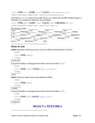 <INPUT TYPE=RADIO NAME="time" VALUE="palm">Palmeiras <br>
<INPUT TYPE=RADIO NAME="time" VALUE="inte">Internacional
Uma diretiva CHECKED marca uma escolha inicial - se o usuário não escolher nenhuma opção, o
formulário irá considerar a alternativa "pré-escolhida":
<INPUT TYPE=RADIO NAME="time" VALUE="aea" CHECKED>AEA <br>
<INPUT TYPE=RADIO NAME="time" VALUE="naut">Náutico
Seu time do coração:
 palm                             naut                          flam                          grem
                 Palmeiras;                       Náutico;                      Flamengo;                   Grêmio;
 sant                      atle                              cori                            flum
                 Santos;                        Atlético;                     Corinthians;                 Fluminense;
 inte                                    cruz                          bota                         sant
                 Internacional;                       Cruzeiro;                     Botafogo;                  Santa
         saop                               aea
Cruz;                  São Paulo;                           AEA.

Botões de ação
SUBMIT apresenta o botão que causa o envio dos dados de entrada para o servidor;
   <FORM>
   <INPUT TYPE=SUBMIT>
   </FORM>
 Enviar consul

É possível modificar a mensagem desse botão através do atributo VALUE
   <FORM>
   <INPUT TYPE=SUBMIT VALUE="Envia mensagem">
   </FORM>
 Envia

RESET restaura os valores iniciais das entradas de dados.
   <FORM>
   <INPUT TYPE=RESET>
   </FORM>
 Redefinir

É possível modificar a mensagem desse botão através do atributo VALUE
   <FORM>
   <INPUT TYPE=RESET VALUE="Apaga tudo!">
   </FORM>
 Apaga tudo!


                                         SELECT e TEXTAREA


APOSTILA CURSO – INTRODUÇÃO HTML, JAVASCRIPT E PHP                                                           Pagina - 31 -
 