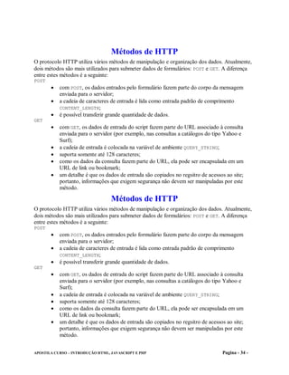 Métodos de HTTP
O protocolo HTTP utiliza vários métodos de manipulação e organização dos dados. Atualmente,
dois métodos são mais utilizados para submeter dados de formulários: POST e GET. A diferença
entre estes métodos é a seguinte:
POST
        com POST, os dados entrados pelo formulário fazem parte do corpo da mensagem
          enviada para o servidor;
        a cadeia de caracteres de entrada é lida como entrada padrão de comprimento
          CONTENT_LENGTH;
        é possível transferir grande quantidade de dados.
GET
        com GET, os dados de entrada do script fazem parte do URL associado à consulta
          enviada para o servidor (por exemplo, nas consultas a catálogos do tipo Yahoo e
          Surf);
        a cadeia de entrada é colocada na variável de ambiente QUERY_STRING;
        suporta somente até 128 caracteres;
        como os dados da consulta fazem parte do URL, ela pode ser encapsulada em um
          URL de link ou bookmark;
        um detalhe é que os dados de entrada são copiados no regsitro de acessos ao site;
          portanto, informações que exigem segurança não devem ser manipuladas por este
          método.

                                  Métodos de HTTP
O protocolo HTTP utiliza vários métodos de manipulação e organização dos dados. Atualmente,
dois métodos são mais utilizados para submeter dados de formulários: POST e GET. A diferença
entre estes métodos é a seguinte:
POST
        com POST, os dados entrados pelo formulário fazem parte do corpo da mensagem
          enviada para o servidor;
        a cadeia de caracteres de entrada é lida como entrada padrão de comprimento
          CONTENT_LENGTH;
        é possível transferir grande quantidade de dados.
GET
        com GET, os dados de entrada do script fazem parte do URL associado à consulta
          enviada para o servidor (por exemplo, nas consultas a catálogos do tipo Yahoo e
          Surf);
        a cadeia de entrada é colocada na variável de ambiente QUERY_STRING;
        suporta somente até 128 caracteres;
        como os dados da consulta fazem parte do URL, ela pode ser encapsulada em um
          URL de link ou bookmark;
        um detalhe é que os dados de entrada são copiados no regsitro de acessos ao site;
          portanto, informações que exigem segurança não devem ser manipuladas por este
          método.


APOSTILA CURSO – INTRODUÇÃO HTML, JAVASCRIPT E PHP                               Pagina - 34 -
 