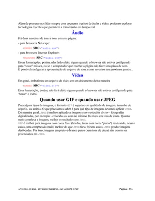 Além de procurarmos lidar sempre com pequenos trechos de áudio e vídeo, podemos explorar
tecnologias recentes que permitem a transmissão em tempo real

                                            Áudio
Há duas maneiras de inserir som em uma página:
- para browsers Netscape:
   <EMBED SRC="audio.som">
- para browsers Internet Explorer:
   <BGSOUND SRC="audio.som">
Essas formatações, porém, não farão efeito algum quando o browser não estiver configurado
para "tocar" música, ou se o computador que receber a página não tiver uma placa de som.
É possível configurar a apresentação do arquivo de som, como veremos nos próximos passos...

                                            Vídeo
Em geral, embutimos um arquivo de video em um documento desta maneira
   <EMBED SRC="video.vid">
Essa formatação, porém, não fará efeito algum quando o browser não estiver configurado para
"tocar" o vídeo.

                 Quando usar GIF e quando usar JPEG
Para alguns tipos de imagens, o formato GIF é superior em qualidade de imagem, tamanho de
arquivo, ou ambos. O que precisamos saber é para que tipo de imagens devemos aplicar JPEG.
De maneira geral, JPEG é melhor aplicado a imagens com variações de cor - fotografias
digitalizadas, por exemplo - coloridas ou com no mínimo 16 níveis em tons de cinza. Quanto
mais complexa a imagem, melhor o resultado com JPEG.
GIF é melhor para imagens com cores lisas (bordas, áreas com cores "puras") realizando, nesses
casos, uma compressão muito melhor do que JPEG faria. Nestes casos, JPEG produz imagens
desfocadas. Por isso, imagens em preto-e-branco puros (sem tons de cinza) não devem ser
processados em JPEG.




APOSTILA CURSO – INTRODUÇÃO HTML, JAVASCRIPT E PHP                               Pagina - 35 -
 