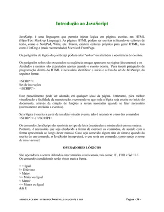 Introdução ao JavaScript

JavaScript é uma linguagem que permite injetar lógica em páginas escritas em HTML
(HiperText Mark-up Language). As páginas HTML podem ser escritas utilizando-se editores de
texto, como o NotePad, Write, etc. Porém, existem editores próprios para gerar HTML, tais
como HotDog e (mais recomendado) Microsoft FrontPage.

Os parágrafos de lógica do javaScript podem estar "soltos" ou atrelados a ocorrência de eventos.

Os parágrafos soltos são executados na seqüência em que aparecem na página (documento) e os
Atrelados a eventos são executados apenas quando o evento ocorre. Para inserir parágrafos de
programação dentro do HTML é necessário identificar o início e o Fim do set de JavaScript, da
seguinte forma:

<SCRIPT>
Set de instruções
</SCRIPT>

Este procedimento pode ser adotado em qualquer local da página. Entretanto, para melhor
visualização e facilidade de manutenção, recomenda-se que toda a lógica seja escrita no início do
documento, através da criação de funções a serem invocadas quando se fizer necessário
(normalmente atreladas a eventos).

Se a lógica é escrita a partir de um determinado evento, não é necessário o uso dos comandos
<SCRIPT> e </SCRIPT>.

Os comandos JavaScript são sensíveis ao tipo de letra (maiúsculas e minúsculas) em sua sintaxe.
Portanto, é necessário que seja obedecida a forma de escrever os comandos, de acordo com a
forma apresentada ao longo deste manual. Caso seja cometido algum erro de sintaxe quando da
escrita de um comando, o JavaScript interpretará, o que seria um comando, como sendo o nome
de uma variável.

                                  OPERADORES LÓGICOS

São operadores a serem utilizados em comandos condicionais, tais como: IF , FOR e WHILE.
Os comandos condicionais serão vistos mais a frente.

= = Igual
!= Diferente
> Maior
>= Maior ou Igual
< Menor
<= Menor ou Igual
&& E


APOSTILA CURSO – INTRODUÇÃO HTML, JAVASCRIPT E PHP                                Pagina - 36 -
 