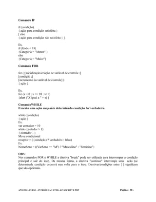 Comando IF

if (condição)
{ ação para condição satisfeita }
[ else
{ ação para condição não satisfeita } ]

Ex.
if (Idade < 18)
{Categoria = "Menor" }
else
{Categoria = "Maior"}

Comando FOR

for ( [inicialização/criação de variável de controle ;]
[condição ;]
[incremento da variável de controle] )
{ ação }

Ex.
for (x = 0 ; x <= 10 ; x++)
{alert ("X igual a " + x) }

ComandoWHILE
Executa uma ação enquanto determinada condição for verdadeira.

while (condição)
{ ação }
Ex.
var contador = 10
while (contador > 1)
{ contador-- }
Move condicional
receptor = ( (condição) ? verdadeiro : falso)
Ex.
NomeSexo = ((VarSexo == "M") ? "Masculino" : "Feminino")

OBS:
Nos comandos FOR e WHILE a diretiva "break" pode ser utilizada para interromper a condição
principal e sair do loop. Da mesma forma, a diretiva "continue" interrompe uma ação (se
determinada condição ocorrer) mas volta para o loop. Diretivas/condições entre [ ] significam
que são opcionais.




APOSTILA CURSO – INTRODUÇÃO HTML, JAVASCRIPT E PHP                             Pagina - 38 -
 
