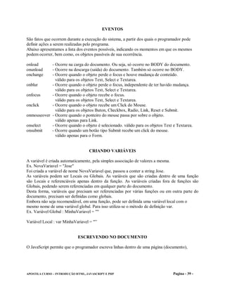 EVENTOS

São fatos que ocorrem durante a execução do sistema, a partir dos quais o programador pode
definir ações a serem realizadas pelo programa.
Abaixo apresentamos a lista dos eventos possíveis, indicando os momentos em que os mesmos
podem ocorrer, bem como, os objetos passíveis de sua ocorrência.

onload      - Ocorre na carga do documento. Ou seja, só ocorre no BODY do documento.
onunload    - Ocorre na descarga (saída) do documento. Também só ocorre no BODY.
onchange    - Ocorre quando o objeto perde o focus e houve mudança de conteúdo.
              válido para os objetos Text, Select e Textarea.
onblur      - Ocorre quando o objeto perde o focus, independente de ter havido mudança.
              válido para os objetos Text, Select e Textarea.
onfocus     - Ocorre quando o objeto recebe o focus.
              válido para os objetos Text, Select e Textarea.
onclick     - Ocorre quando o objeto recebe um Click do Mouse.
              válido para os objetos Buton, Checkbox, Radio, Link, Reset e Submit.
onmouseover - Ocorre quando o ponteiro do mouse passa por sobre o objeto.
              válido apenas para Link.
onselect    - Ocorre quando o objeto é selecionado. válido para os objetos Text e Textarea.
onsubmit    - Ocorre quando um botão tipo Submit recebe um click do mouse.
              válido apenas para o Form.


                                   CRIANDO VARIÁVEIS

A variável é criada automaticamente, pela simples associação de valores a mesma.
Ex. NovaVariavel = "Jose"
Foi criada a variável de nome NovaVariavel que, passou a conter a string Jose.
As variáveis podem ser Locais ou Globais. As variáveis que são criadas dentro de uma função
são Locais e referenciáveis apenas dentro da função. As variáveis criadas fora de funções são
Globais, podendo serem referenciadas em qualquer parte do documento.
Desta forma, variáveis que precisam ser referenciadas por várias funções ou em outra parte do
documento, precisam ser definidas como globais.
Embora não seja recomendável, em uma função, pode ser definida uma variável local com o
mesmo nome de uma variável global. Para isso utiliza-se o método de definição var.
Ex. Variável Global : MinhaVariavel = ""

Variável Local : var MinhaVariavel = "”


                             ESCREVENDO NO DOCUMENTO

O JavaScript permite que o programador escreva linhas dentro de uma página (documento),




APOSTILA CURSO – INTRODUÇÃO HTML, JAVASCRIPT E PHP                              Pagina - 39 -
 