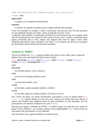 <META HTTP-EQUIV="Refresh" CONTENT="segundos; URL= pagina.html">
</HEAD> onde:
pagina.html
   é a página a ser carregada automaticamente
segundos
   é o número de segundos passados até que a página indicada seja carregada.
Como foi comentado no exemplo, o efeito é interessante, mas para que serve? Se não pensamos
em uma finalidade útil para esse efeito, caímos na tentação de usá-lo “à toa”.
A aplicação mais utilizada é a atualização automática de um documento que, por exemplo, tenha
uma foto produzida por uma câmara de vídeo: pode-se forçar, com o refresh, a atualização dessa
página, mostrando para o leitor sempre uma imagem mais atual de algum evento sendo
focalizado pela câmara. Outra utilização é em “chats”, ou em páginas que desviem a navegação
por documentos desenvolvidos para browsers avançados.



Atributos de <BODY>
Através de atributos de <BODY>, podemos definir cores para os textos, links e para o fundo das
páginas, bem como uma imagem de fundo (marca d’água):
<BODY BGCOLOR="#rrggbb" TEXT="#rrggbb" LINK="#rrggbb" ALINK="#rrggbb"
VLINK="#rrggbb" BACKGROUND="URL">
onde:
BGCOLOR
   cor de fundo (padrão: cinza ou branco)
TEXT
   cor dos textos da página (padrão: preto)
LINK
   a cor dos links (padrão: azul)
ALINK
   cor dos links, quando acionados (padrão: vermelho)
VLINK
   cor dos links, depois de visitados (padrão: azul escuro ou roxo)
Seus valores são dados em valores hexadecimais, equivalentes a cores no padrão RGB (Red,
Green, Blue). Existem tabelas de cores com esses valores, mas grande parte dos editores já
oferece uma interface bem amigável através da qual escolhemos as cores desejadas, sem nos
preocuparmos com números esdrúxulos tais como #FF80A0.
Browsers que seguem a definição de HTML 3.2 também aceitam 16 nomes de cores, tirados da
paleta VGA do Windows - por exemplo, podemos escrever BGCOLOR="BLUE". Porém, browsers
mais antigos não apresentarão as cores indicadas.
Este documento tem a seguinte definição de atributos gerais:


APOSTILA CURSO – INTRODUÇÃO HTML, JAVASCRIPT E PHP                                 Pagina - 4 -
 