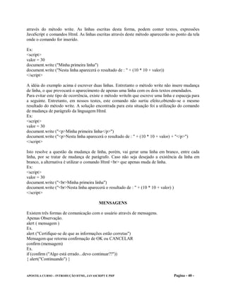 através do método write. As linhas escritas desta forma, podem conter textos, expressões
JavaScript e comandos Html. As linhas escritas através deste método aparecerão no ponto da tela
onde o comando for inserido.

Ex:
<script>
valor = 30
document.write ("Minha primeira linha")
document.write ("Nesta linha aparecerá o resultado de : " + (10 * 10 + valor))
</script>

A idéia do exemplo acima é escrever duas linhas. Entretanto o método write não insere mudança
de linha, o que provocará o aparecimento de apenas uma linha com os dois textos emendados.
Para evitar este tipo de ocorrência, existe o método writeln que escreve uma linha e espaceja para
a seguinte. Entretanto, em nossos testes, este comando não surtiu efeito,obtendo-se o mesmo
resultado do método write. A solução encontrada para esta situação foi a utilização do comando
de mudança de parágrafo da linguagem Html.
Ex:
<script>
valor = 30
document.write ("<p>Minha primeira linha</p>")
document.write ("<p>Nesta linha aparecerá o resultado de : " + (10 * 10 + valor) + "</p>")
</script>

Isto resolve a questão da mudança de linha, porém, vai gerar uma linha em branco, entre cada
linha, por se tratar de mudança de parágrafo. Caso não seja desejado a existência da linha em
branco, a alternativa é utilizar o comando Html <br> que apenas muda de linha.
Ex:
<script>
valor = 30
document.write ("<br>Minha primeira linha")
document.write ("<br>Nesta linha aparecerá o resultado de : " + (10 * 10 + valor) )
</script>

                                         MENSAGENS

Existem três formas de comunicação com o usuário através de mensagens.
Apenas Observação.
alert ( mensagem )
Ex.
alert ("Certifique-se de que as informações estão corretas")
Mensagem que retorna confirmação de OK ou CANCELAR
confirm (mensagem)
Ex.
if (confirm ("Algo está errado...devo continuar??"))
{ alert("Continuando") }


APOSTILA CURSO – INTRODUÇÃO HTML, JAVASCRIPT E PHP                                 Pagina - 40 -
 