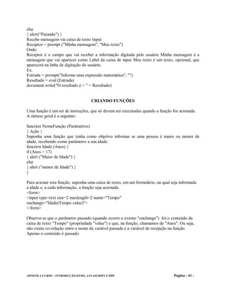 else
{ alert("Parando") }
Recebe mensagem via caixa de texto Input
Receptor = prompt ("Minha mensagem", "Meu texto")
Onde:
Receptor é o campo que vai receber a informação digitada pelo usuário Minha mensagem é a
mensagem que vai aparecer como Label da caixa de input Meu texto é um texto, opcional, que
aparecerá na linha de digitação do usuário.
Ex.
Entrada = prompt("Informe uma expressão matemática", "")
Resultado = eval (Entrada)
document.write("O resultado é = " + Resultado)


                                    CRIANDO FUNÇÕES

Uma função é um set de instruções, que só devem ser executadas quando a função for acionada.
A sintaxe geral é a seguinte:

function NomeFunção (Parâmetros)
{ Ação }
Suponha uma função que tenha como objetivo informar se uma pessoa é maior ou menor de
idade, recebendo como parâmetro a sua idade.
function Idade (Anos) {
if (Anos > 17)
{ alert ("Maior de Idade") }
else
{ alert ("menor de Idade") }
}

Para acionar esta função, suponha uma caixa de texto, em um formulário, na qual seja informada
a idade e, a cada informação, a função seja acionada.
<form>
<input type=text size=2 maxlength=2 name="Tempo"
onchange="Idade(Tempo.value)">
</form>

Observe-se que o parâmetro passado (quando ocorre o evento "onchange") foi o conteúdo da
caixa de texto "Tempo" (propriedade "value") e que, na função, chamamos de "Anos". Ou seja,
não existe co-relação entre o nome da variável passada e a variável de recepção na função.
Apenas o conteúdo é passado




APOSTILA CURSO – INTRODUÇÃO HTML, JAVASCRIPT E PHP                               Pagina - 41 -
 