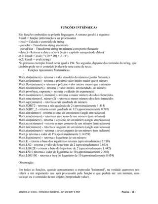 FUNÇÕES INTRÍNSECAS

São funções embutidas na própria linguagem. A sintaxe geral é a seguinte:
Result = função (informação a ser processada)
- eval = Calcula o conteúdo da string
- parseInt - Transforma string em inteiro
- parseFloat - Transforma string em número com ponto flutuante
- date() - Retorna a data e a hora (veja o capítulo manipulando datas)
ex1: Result = eval ( " (10 * 20) + 2 - 8")
ex2: Result = eval (string)
No primeiro exemplo Result seria igual a 194. No segundo, depende do conteúdo da string, que
também pode ser o conteúdo (value) de uma caixa de texto.
    - Funções tipicamente Matemáticas:
    -
Math.abs(número) - retorna o valor absoluto do número (ponto flutuante)
Math.ceil(número) - retorna o próximo valor inteiro maior que o número
Math.floor(número) - retorna o próximo valor inteiro menor que o número
Math.round(número) - retorna o valor inteiro, arredondado, do número
Math.pow(base, expoente) - retorna o cálculo do exponencial
Math.max(número1, número2) - retorna o maior número dos dois fornecidos
Math.min(número1, número2) - retorna o menor número dos dois fornecidos
Math.sqrt(número) - retorna a raiz quadrada do número
Math.SQRT2 - retorna a raiz quadrada de 2 (aproximadamente 1.414)
Math.SQRT_2 - retorna a raiz quadrada de 1/2 (aproximadamente 0.707)
Math.sin(número) - retorna o seno de um número (anglo em radianos)
Math.asin(número) - retorna o arco seno de um número (em radianos)
Math.cos(número) - retorna o cosseno de um número (anglo em radianos)
Math.acos(número) - retorna o arco cosseno de um número (em radianos)
Math.tan(número) - retorna a tangente de um número (anglo em radianos)
Math.atan(número) - retorna o arco tangente de um número (em radianos)
Math.pi retorna o valor de PI (aproximadamente 3.14159)
Math.log(número) - retorna o logarítmo de um número
Math.E - retorna a base dos logarítmos naturais (aproximadamente 2.718)
Math.LN2 - retorna o valor do logarítmo de 2 (aproximadamente 0.693)
Math.LOG2E - retorna a base do logarítmo de 2 (aproximadamente 1.442)
Math.LN10 retorna o valor do logarítmo de 10 (aproximadamente 2.302)
Math.LOG10E - retorna a base do logarítmo de 10 (aproximadamente 0.434)

Observação:

Em todas as funções, quando apresentamos a expressão "(número)", na verdade queremos nos
referir a um argumento que será processado pela função e que poderá ser: um número, uma
variável ou o conteúdo de um objeto (propriedade value).



APOSTILA CURSO – INTRODUÇÃO HTML, JAVASCRIPT E PHP                              Pagina - 42 -
 