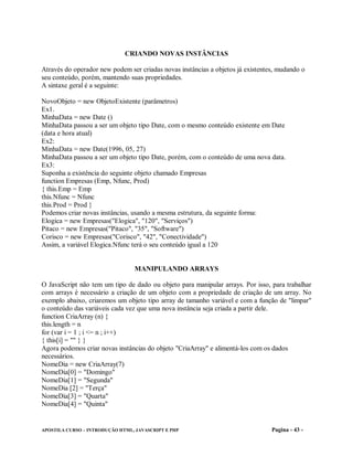 CRIANDO NOVAS INSTÂNCIAS

Através do operador new podem ser criadas novas instâncias a objetos já existentes, mudando o
seu conteúdo, porém, mantendo suas propriedades.
A sintaxe geral é a seguinte:

NovoObjeto = new ObjetoExistente (parâmetros)
Ex1.
MinhaData = new Date ()
MinhaData passou a ser um objeto tipo Date, com o mesmo conteúdo existente em Date
(data e hora atual)
Ex2:
MinhaData = new Date(1996, 05, 27)
MinhaData passou a ser um objeto tipo Date, porém, com o conteúdo de uma nova data.
Ex3:
Suponha a existência do seguinte objeto chamado Empresas
function Empresas (Emp, Nfunc, Prod)
{ this.Emp = Emp
this.Nfunc = Nfunc
this.Prod = Prod }
Podemos criar novas instâncias, usando a mesma estrutura, da seguinte forma:
Elogica = new Empresas("Elogica", "120", "Serviços")
Pitaco = new Empresas("Pitaco", "35", "Software")
Corisco = new Empresas("Corisco", "42", "Conectividade")
Assim, a variável Elogica.Nfunc terá o seu conteúdo igual a 120


                                 MANIPULANDO ARRAYS

O JavaScript não tem um tipo de dado ou objeto para manipular arrays. Por isso, para trabalhar
com arrays é necessário a criação de um objeto com a propriedade de criação de um array. No
exemplo abaixo, criaremos um objeto tipo array de tamanho variável e com a função de "limpar"
o conteúdo das variáveis cada vez que uma nova instância seja criada a partir dele.
function CriaArray (n) {
this.length = n
for (var i = 1 ; i <= n ; i++)
{ this[i] = "" } }
Agora podemos criar novas instâncias do objeto "CriaArray" e alimentá-los com os dados
necessários.
NomeDia = new CriaArray(7)
NomeDia[0] = "Domingo"
NomeDia[1] = "Segunda"
NomeDia [2] = "Terça"
NomeDia[3] = "Quarta"
NomeDia[4] = "Quinta"


APOSTILA CURSO – INTRODUÇÃO HTML, JAVASCRIPT E PHP                               Pagina - 43 -
 