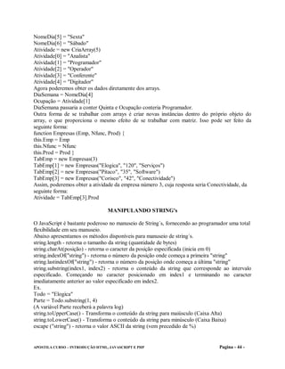 NomeDia[5] = "Sexta"
NomeDia[6] = "Sábado"
Atividade = new CriaArray(5)
Atividade[0] = "Analista"
Atividade[1] = "Programador"
Atividade[2] = "Operador"
Atividade[3] = "Conferente"
Atividade[4] = "Digitador"
Agora poderemos obter os dados diretamente dos arrays.
DiaSemana = NomeDia[4]
Ocupação = Atividade[1]
DiaSemana passaria a conter Quinta e Ocupação conteria Programador.
Outra forma de se trabalhar com arrays é criar novas instâncias dentro do próprio objeto do
array, o que proporciona o mesmo efeito de se trabalhar com matriz. Isso pode ser feito da
seguinte forma:
function Empresas (Emp, Nfunc, Prod) {
this.Emp = Emp
this.Nfunc = Nfunc
this.Prod = Prod }
TabEmp = new Empresas(3)
TabEmp[1] = new Empresas("Elogica", "120", "Serviços")
TabEmp[2] = new Empresas("Pitaco", "35", "Software")
TabEmp[3] = new Empresas("Corisco", "42", "Conectividade")
Assim, poderemos obter a atividade da empresa número 3, cuja resposta seria Conectividade, da
seguinte forma:
Atividade = TabEmp[3].Prod

                                 MANIPULANDO STRING's

O JavaScript é bastante poderoso no manuseio de String´s, fornecendo ao programador uma total
flexibilidade em seu manuseio.
Abaixo apresentamos os métodos disponíveis para manuseio de string´s.
string.length - retorna o tamanho da string (quantidade de bytes)
string.charAt(posição) - retorna o caracter da posição especificada (inicia em 0)
string.indexOf("string") - retorna o número da posição onde começa a primeira "string"
string.lastindexOf("string") - retorna o número da posição onde começa a última "string"
string.substring(index1, index2) - retorna o conteúdo da string que corresponde ao intervalo
especificado. Começando no caracter posicionado em index1 e terminando no caracter
imediatamente anterior ao valor especificado em index2.
Ex.
Todo = "Elogica"
Parte = Todo.substring(1, 4)
(A variável Parte receberá a palavra log)
string.toUpperCase() - Transforma o conteúdo da string para maiúsculo (Caixa Alta)
string.toLowerCase() - Transforma o conteúdo da string para minúsculo (Caixa Baixa)
escape ("string") - retorna o valor ASCII da string (vem precedido de %)


APOSTILA CURSO – INTRODUÇÃO HTML, JAVASCRIPT E PHP                             Pagina - 44 -
 