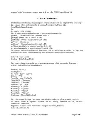 unscape("string") - retorna o caracter a partir de um valor ASCII (precedido de %)


                                  MANIPULANDO DATAS

Existe apenas uma função para que se possa obter a data e a hora. É a função Date(). Esta função
devolve data e hora no formato:Dia da semana, Nome do mês, Dia do mês,
Hora:Minuto:Segundo e Ano
Ex.
Fri May 24 16:58: 02 1996
Para se obter os dados separadamente, existem os seguintes métodos:
getDate() - Obtém o dia do mês (numérico de 1 a 31)
getDay() - Obtém o dia da semana (0 a 6)
getMonth() - Obtém o mês (numérico de 0 a 11)
getYear() - Obtém o ano
getHours() - Obtém a hora (numérico de 0 a 23)
getMinutes() - Obtém os minutos (numérico de 0 a 59)
getSeconds() - Obtém os segundos (numérico de 0 a 59)
No exemplo abaixo obteremos o dia da semana. Para tal, utilizaremos a variável DataToda para
armazenar data/hora e a variável DiaHoje para armazenar o número do dia da semana.

DataToda = new Date()
DiaHoje = DataToda.getDay()

Para obter o dia da semana alfa, teremos que construir uma tabela com os dias da semana e
utilizar a variável DiaHoje como indexador.

function CriaTab (n) {
this.length = n
for (var x = 1 ; x<= n ; x++)
{ this[x] = "" } }
NomeDia = new CriaTab(7)
NomeDia[0] = "Domingo"
NomeDia[1] = "Segunda"
NomeDia [2] = "Terça"
NomeDia[3] = "Quarta"
NomeDia[4] = "Quinta"
NomeDia[5] = "Sexta"
NomeDia[6] = "Sábado"
DiaSemana = NomeDia[DiaHoje]

Para criar uma variável tipo Date com o conteúdo informado pela aplicação, existe o método
set. Assim, temos os seguintes métodos: setDate, setDay, setMonth, setYear, setHours,
setMinutes e setSeconds.
Seguindo o exemplo acima, para mudar o mês para novembro, teríamos:
DataToda.setMonth(10)


APOSTILA CURSO – INTRODUÇÃO HTML, JAVASCRIPT E PHP                                   Pagina - 45 -
 