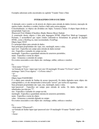 Exemplos adicionais serão encontrados no capítulo "Usando Timer e Date


                             INTERAGINDO COM O USUÁRIO

A interação com o usuário se dá através de objetos para entrada de dados (textos), marcação de
opções (radio, checkbox e combo), botões e link's para outras páginas.
Conceitualmente, os objetos são divididos em: Input, Textarea e Select. O objeto Input divide-se
(propriedade Type) em:
•Password •Text •Hidden •Checkbox •Radio •Button •Reset •Submit
A construção destes objetos é feita pela linguagem HTML (HiperText Mark-up Language).
Portanto, é aconselhável que sejam criados utilizando-se ferramentas de geração de páginas
HTML, como o HotDog ou, mais recomendado, FrontPage.
Objeto Input TEXT
É o principal objeto para entrada de dados.
Suas principais propriedades são: type, size, maxlength, name e value.
type=text : Especifica um campo para entrada de dados normal
size : Especifica o tamanho do campo na tela.
maxlength : Especifica a quantidade máxima de caracteres permitidos.
name : Especifica o nome do objeto
value : Armazena o conteúdo do campo.
Os eventos associados a este objeto são: onchange, onblur, onfocus e onselect.

Ex:
<form name="TText">
<p>Entrada de Texto <input type=text size=20 maxlength=30 name="CxTexto" value=""
onchange="alert ('Voce digitou ' + CxTexto.value)">
</p>
</form>
Objeto Input PASSWORD
É o objeto para entrada de Senhas de acesso (password). Os dados digitados neste objeto são
criptografados e, só são interpretados (vistos) pelo "server", por razões de segurança.
Suas principais propriedades são: type, size, maxlength, name e value.
type=password : Especifica um campo para entrada de senha. Os dados digitados são
substituidos (na tela) por "*".
size : Especifica o tamanho do campo na tela.
maxlength : Especifica a quantidade máxima de caracteres permitidos.
name : Especifica o nome do objeto
value : Armazena o conteúdo digitado no campo.
Os eventos associados a este objeto são: onchange, onblur, onfocus e onselect.

Ex:
<form name="TPassword">
<p>Entrada de Senha<input type=password size=10 maxlength=10 name="Senha" value="">
</p>
</form>


APOSTILA CURSO – INTRODUÇÃO HTML, JAVASCRIPT E PHP                               Pagina - 46 -
 